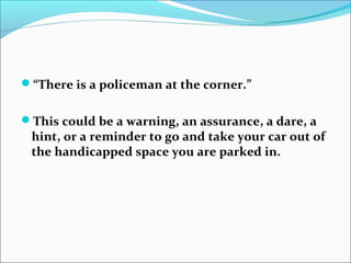 “There is a policeman at the corner.”
This could be a warning, an assurance, a dare, a
hint, or a reminder to go and take your car out of
the handicapped space you are parked in.
 