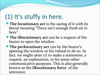 (1) It’s stuffy in here.
The locutionary act is the saying of it with its
literal meaning “There isn’t enough fresh air in
here”.
The illocutionary act can be a request of the
hearer to open the window.
The perlocutinary act can be the hearer’s
opening the window or his refusal to do so. In
fact, we might utter (1) to make a statement, a
request, an explanation, or for some other
communicative purposes. This is also generally
known as the illocutionary force of the
utterance.
 
