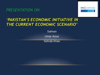 Salman
Umar Aizaz
Sohrab Khan
PRESENTATION ON
‘PAKISTAN'S ECONOMIC INITIATIVE IN
THE CURRENT ECONOMIC SCENARIO’
 
