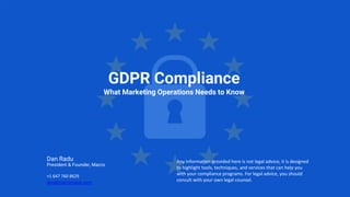 GDPR Compliance
What Marketing Operations Needs to Know
Any information provided here is not legal advice; it is designed
to highlight tools, techniques, and services that can help you
with your compliance programs. For legal advice, you should
consult with your own legal counsel.
Dan Radu
President & Founder, Macro
+1 647 760 8629
dan@macromator.com
 