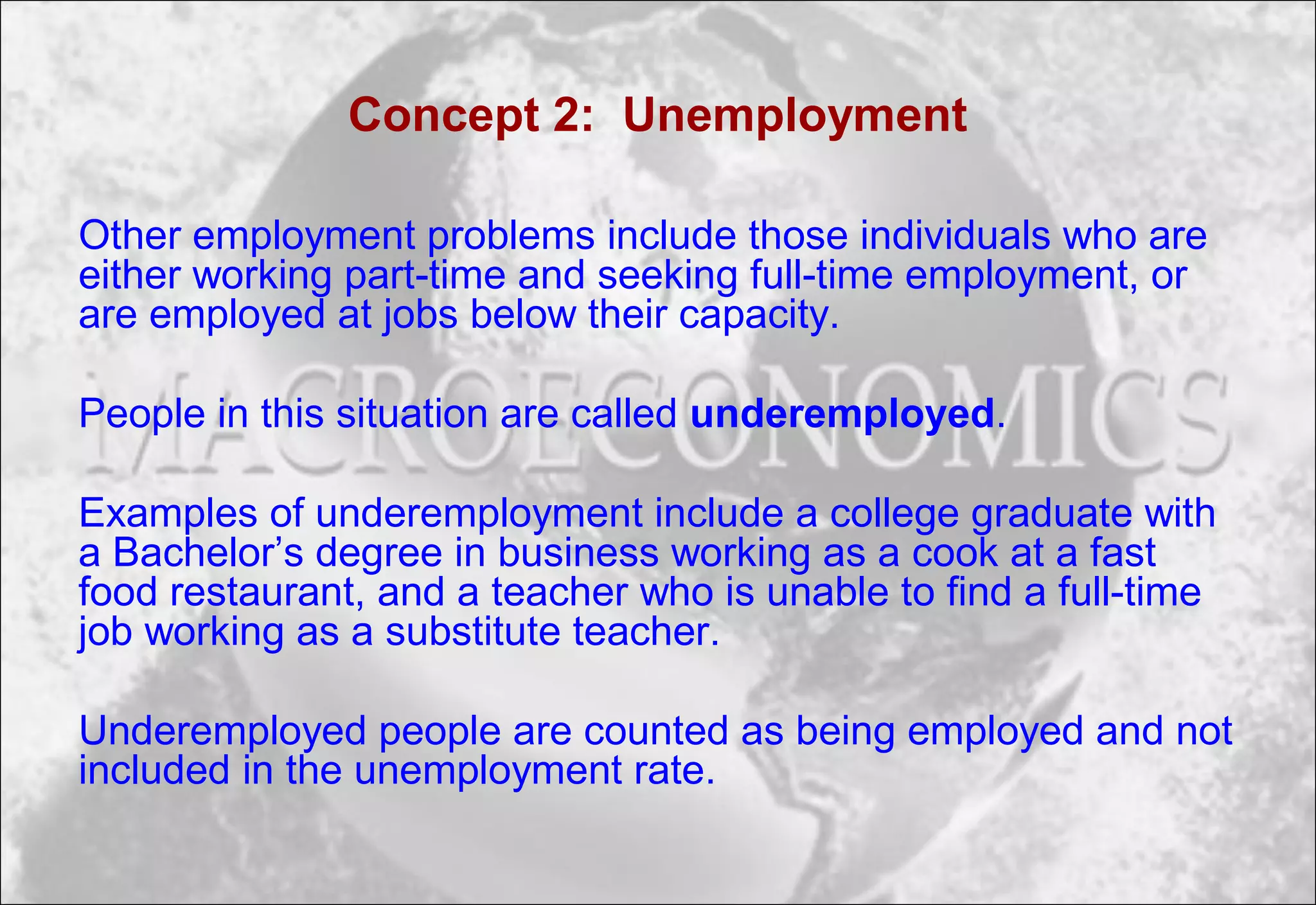 Concept 2: Unemployment
Other employment problems include those individuals who are
either working part-time and seeking full-time employment, or
are employed at jobs below their capacity.
People in this situation are called underemployed.
Examples of underemployment include a college graduate with
a Bachelor’s degree in business working as a cook at a fast
food restaurant, and a teacher who is unable to find a full-time
job working as a substitute teacher.
Underemployed people are counted as being employed and not
included in the unemployment rate.
 