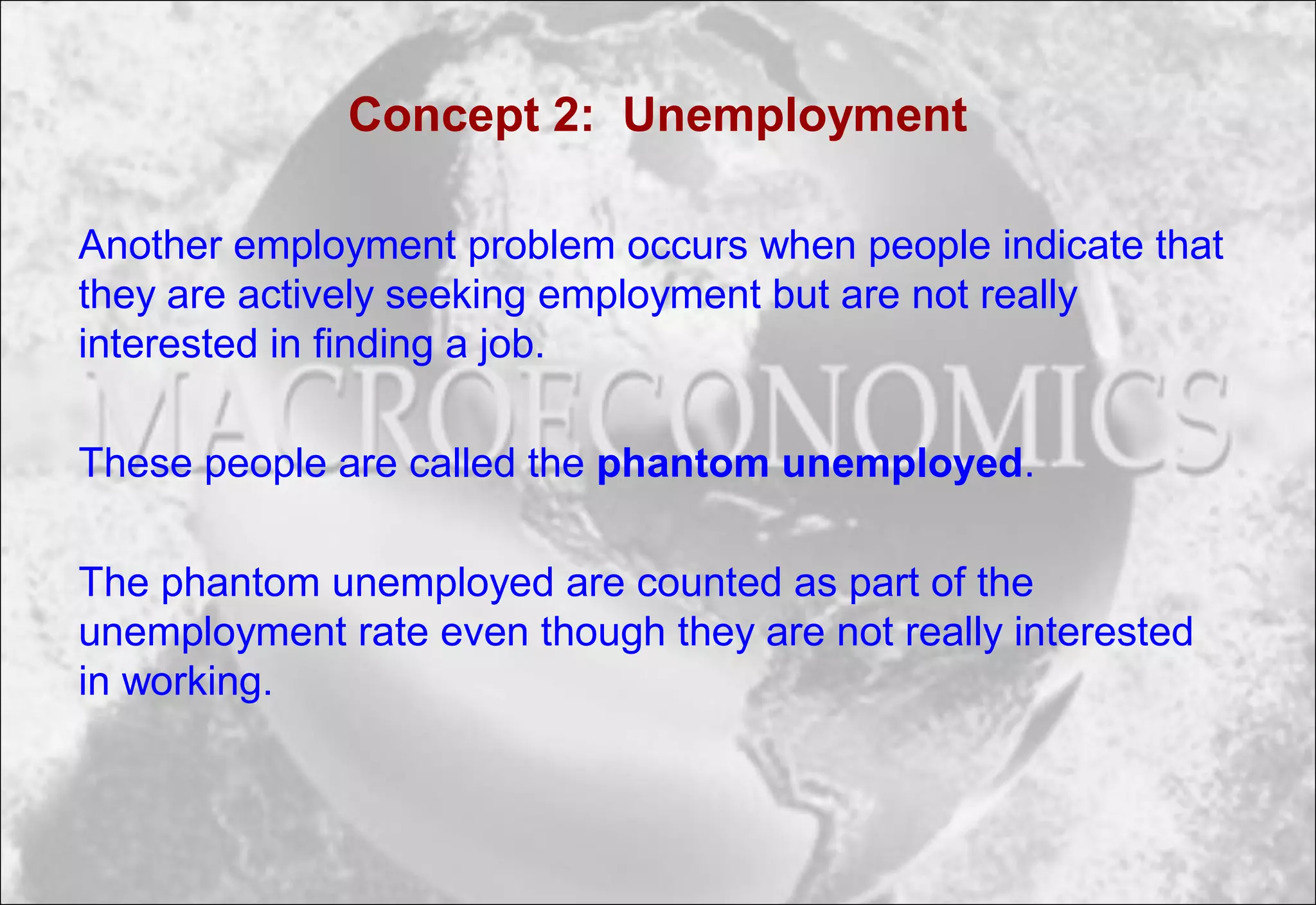 Concept 2: Unemployment
Another employment problem occurs when people indicate that
they are actively seeking employment but are not really
interested in finding a job.
These people are called the phantom unemployed.
The phantom unemployed are counted as part of the
unemployment rate even though they are not really interested
in working.
 