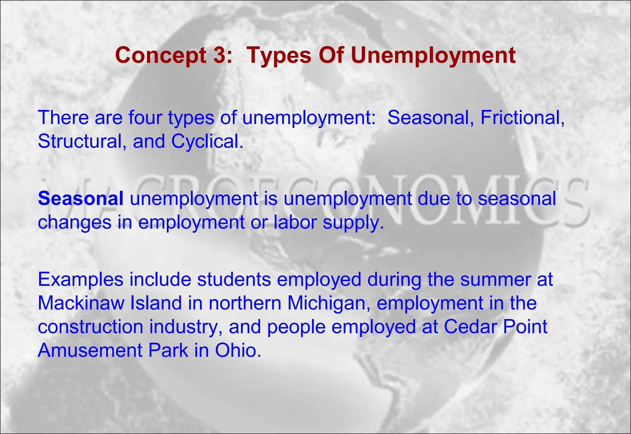 Concept 3: Types Of Unemployment
There are four types of unemployment: Seasonal, Frictional,
Structural, and Cyclical.
Seasonal unemployment is unemployment due to seasonal
changes in employment or labor supply.
Examples include students employed during the summer at
Mackinaw Island in northern Michigan, employment in the
construction industry, and people employed at Cedar Point
Amusement Park in Ohio.
 