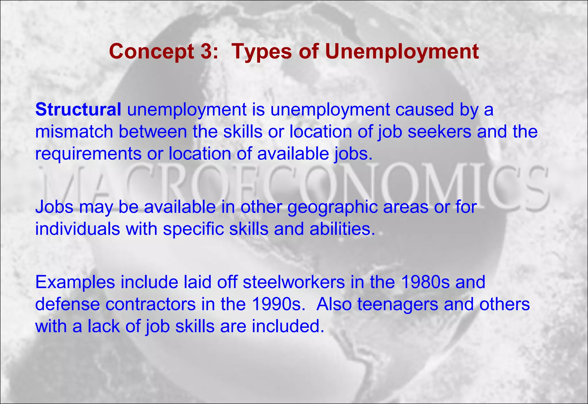 Concept 3: Types of Unemployment
Structural unemployment is unemployment caused by a
mismatch between the skills or location of job seekers and the
requirements or location of available jobs.
Jobs may be available in other geographic areas or for
individuals with specific skills and abilities.
Examples include laid off steelworkers in the 1980s and
defense contractors in the 1990s. Also teenagers and others
with a lack of job skills are included.
 