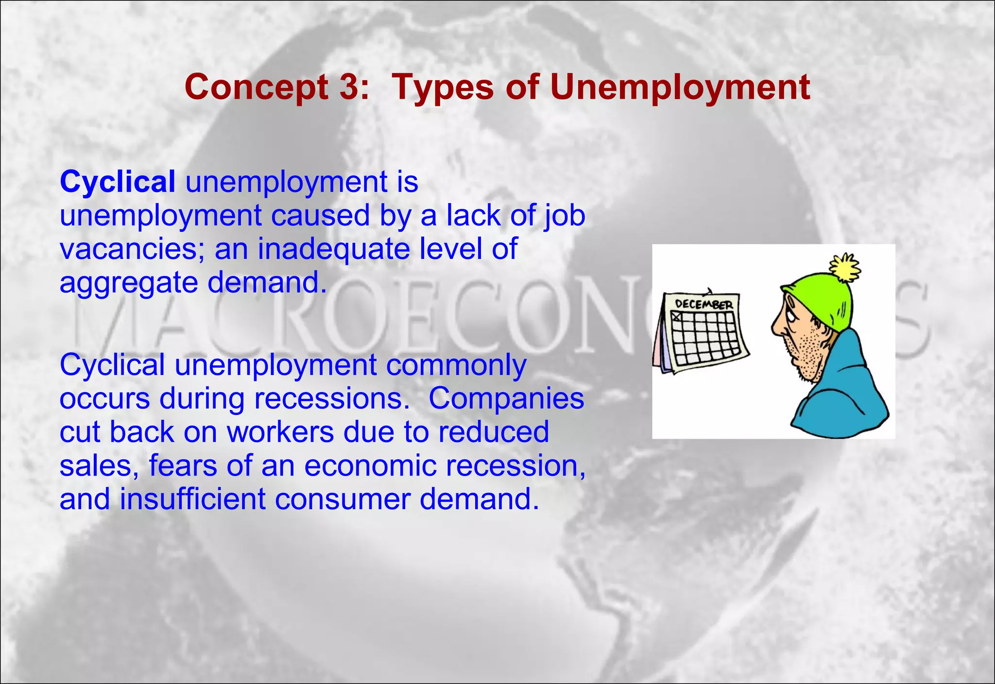 Concept 3: Types of Unemployment
Cyclical unemployment is
unemployment caused by a lack of job
vacancies; an inadequate level of
aggregate demand.
Cyclical unemployment commonly
occurs during recessions. Companies
cut back on workers due to reduced
sales, fears of an economic recession,
and insufficient consumer demand.
 