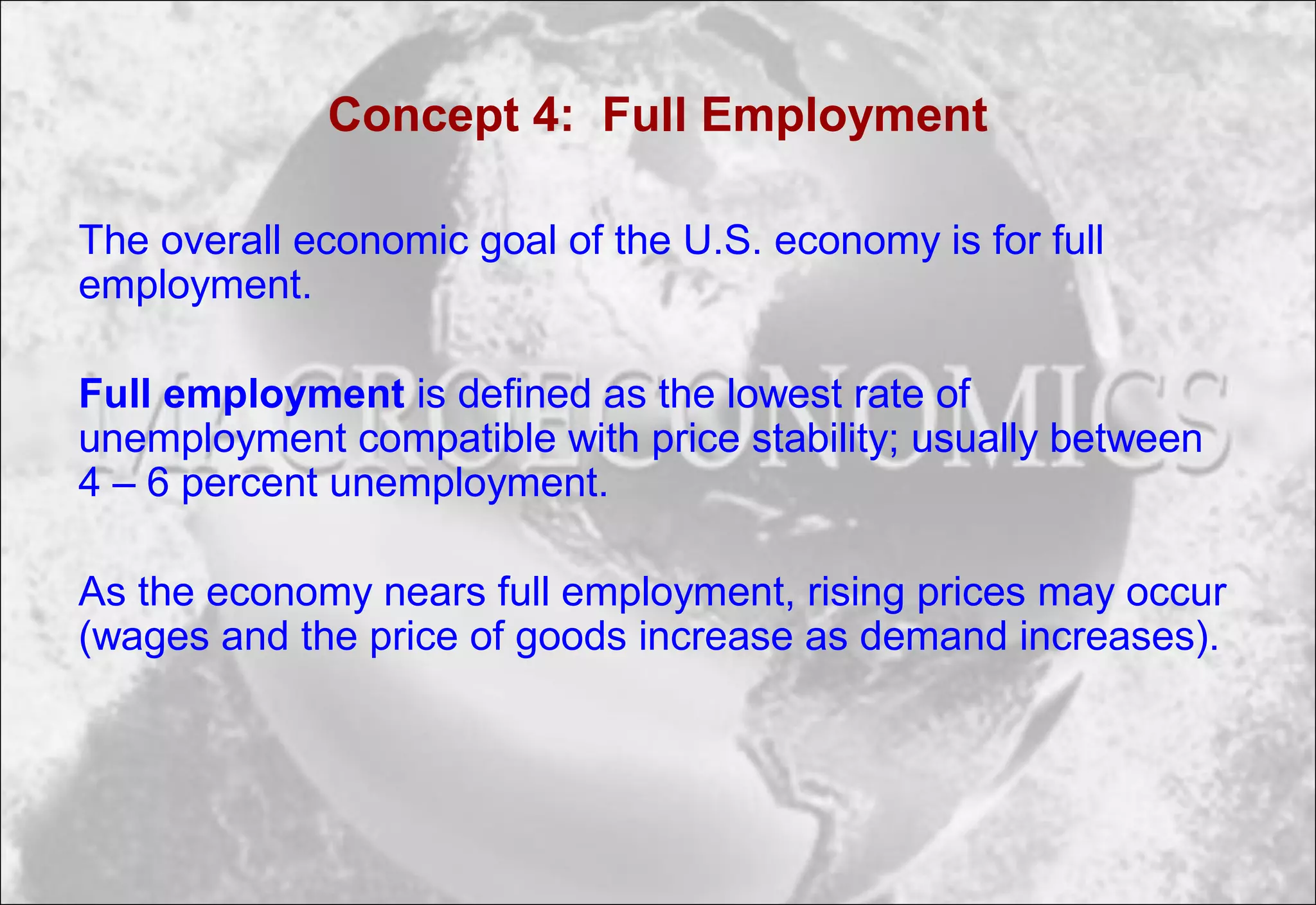 Concept 4: Full Employment
The overall economic goal of the U.S. economy is for full
employment.
Full employment is defined as the lowest rate of
unemployment compatible with price stability; usually between
4 – 6 percent unemployment.
As the economy nears full employment, rising prices may occur
(wages and the price of goods increase as demand increases).
 