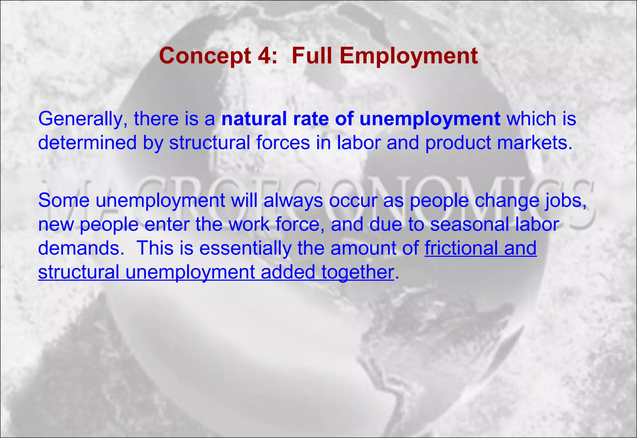 Concept 4: Full Employment
Generally, there is a natural rate of unemployment which is
determined by structural forces in labor and product markets.
Some unemployment will always occur as people change jobs,
new people enter the work force, and due to seasonal labor
demands. This is essentially the amount of frictional and
structural unemployment added together.
 