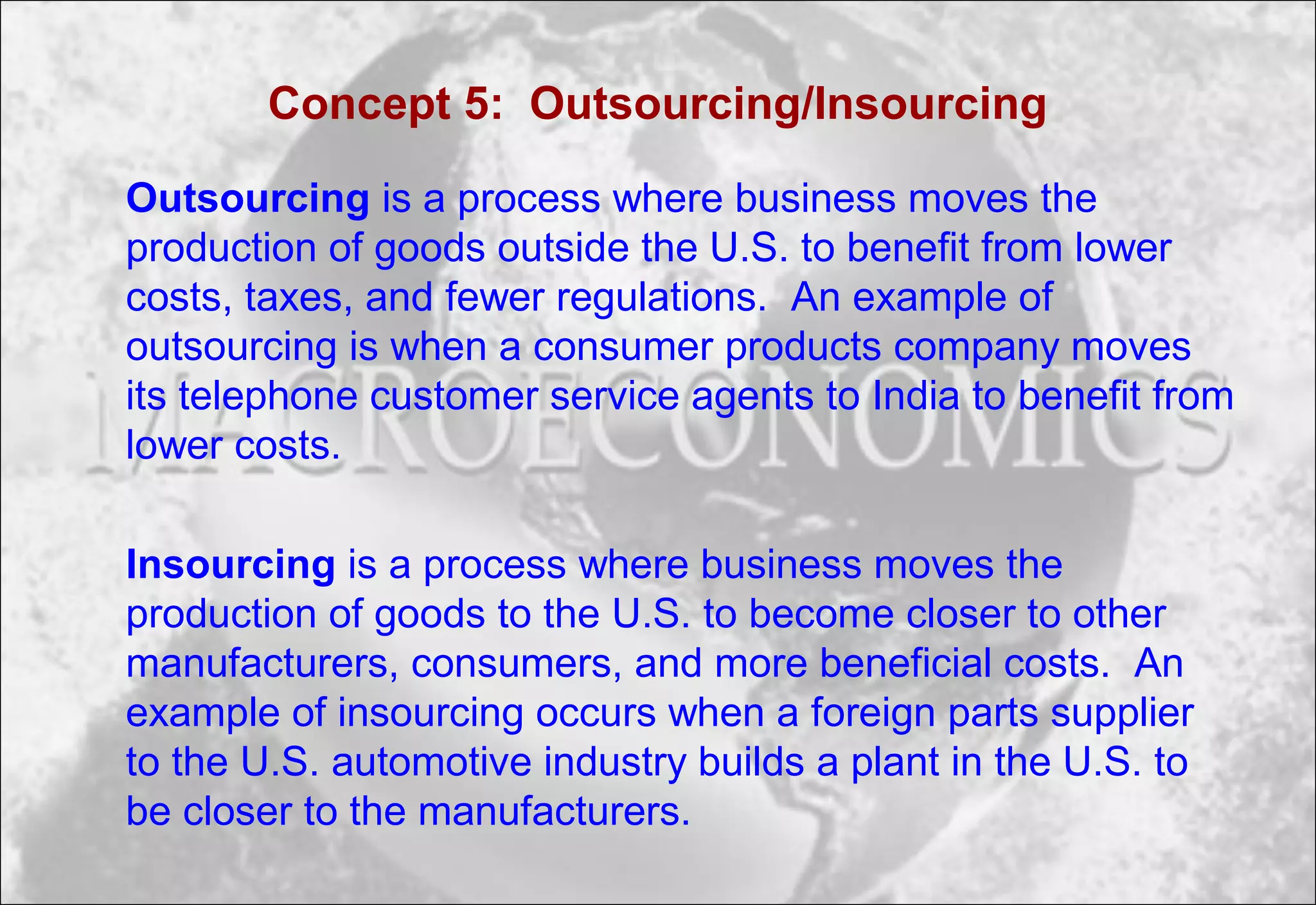 Concept 5: Outsourcing/Insourcing
Outsourcing is a process where business moves the
production of goods outside the U.S. to benefit from lower
costs, taxes, and fewer regulations. An example of
outsourcing is when a consumer products company moves
its telephone customer service agents to India to benefit from
lower costs.
Insourcing is a process where business moves the
production of goods to the U.S. to become closer to other
manufacturers, consumers, and more beneficial costs. An
example of insourcing occurs when a foreign parts supplier
to the U.S. automotive industry builds a plant in the U.S. to
be closer to the manufacturers.
 