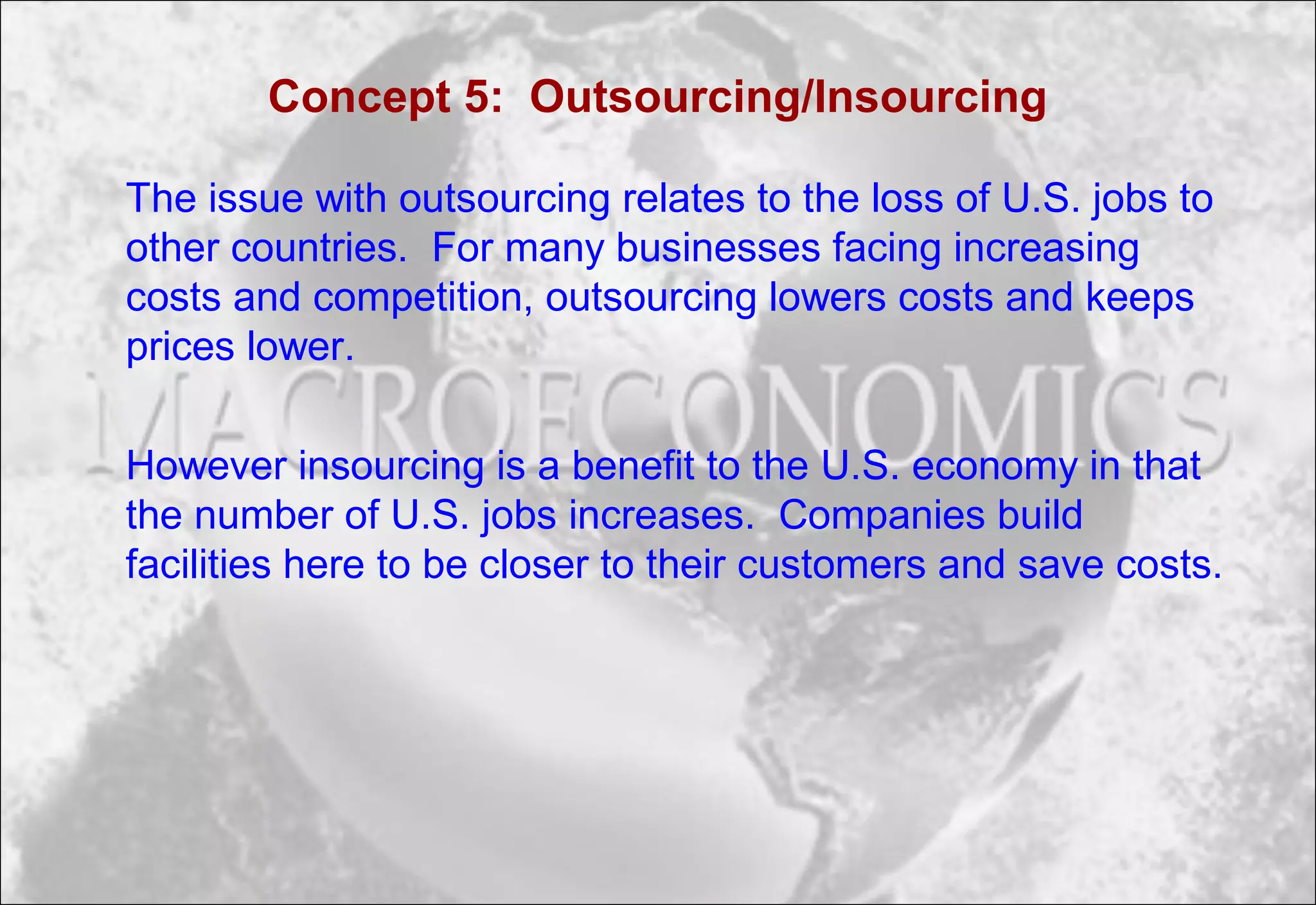 Concept 5: Outsourcing/Insourcing
The issue with outsourcing relates to the loss of U.S. jobs to
other countries. For many businesses facing increasing
costs and competition, outsourcing lowers costs and keeps
prices lower.
However insourcing is a benefit to the U.S. economy in that
the number of U.S. jobs increases. Companies build
facilities here to be closer to their customers and save costs.
 