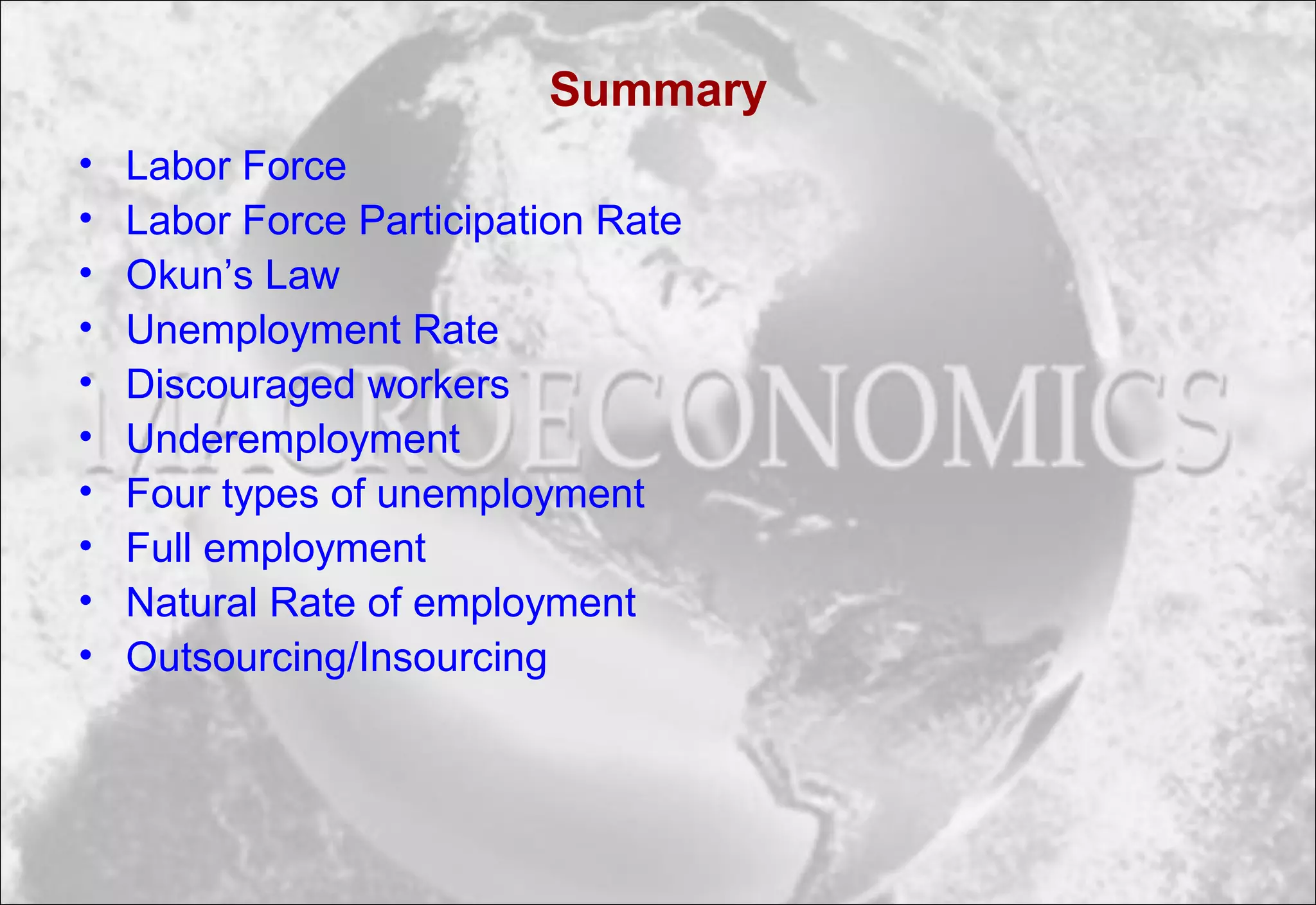 Summary
• Labor Force
• Labor Force Participation Rate
• Okun’s Law
• Unemployment Rate
• Discouraged workers
• Underemployment
• Four types of unemployment
• Full employment
• Natural Rate of employment
• Outsourcing/Insourcing
 