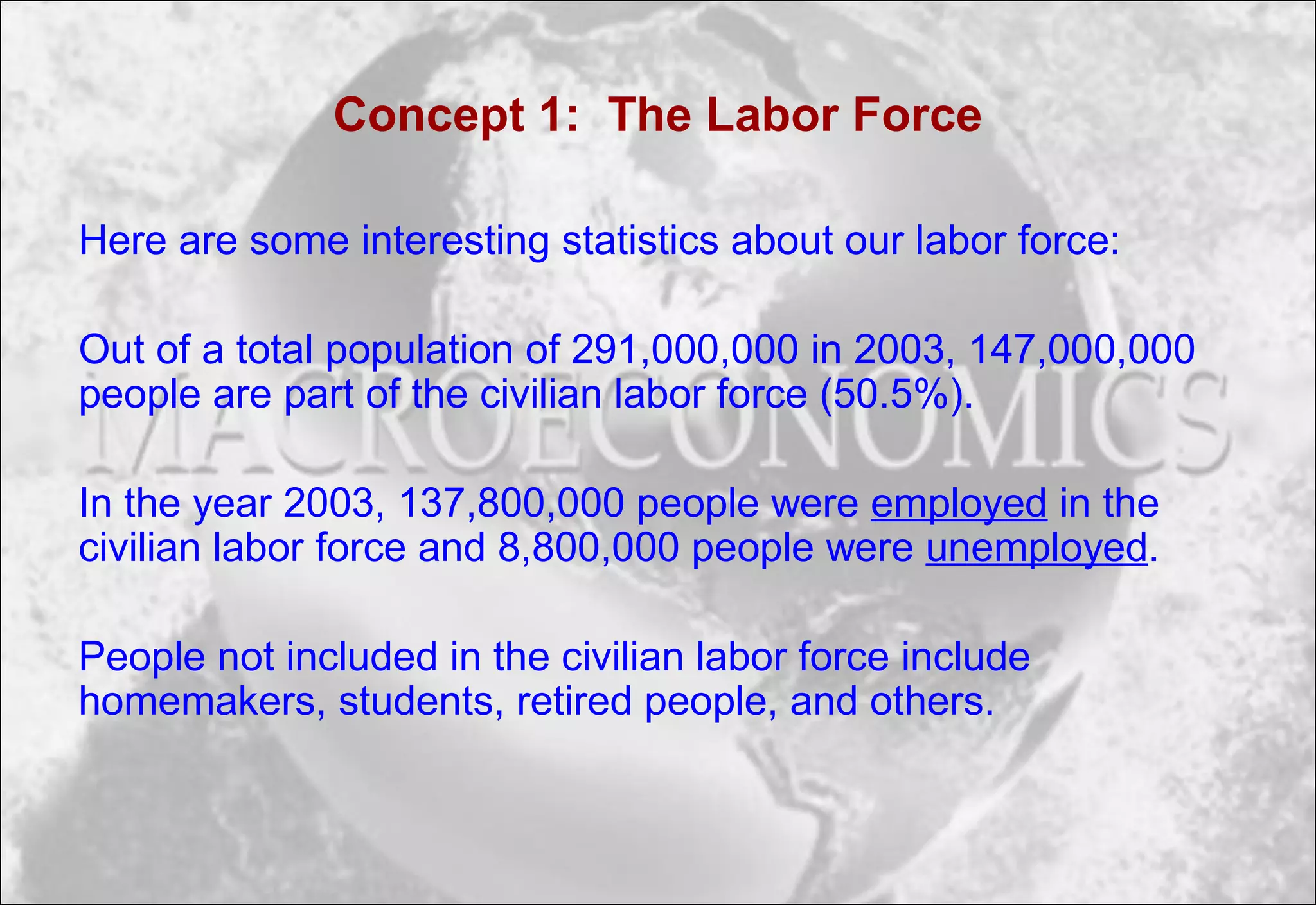 Concept 1: The Labor Force
Here are some interesting statistics about our labor force:
Out of a total population of 291,000,000 in 2003, 147,000,000
people are part of the civilian labor force (50.5%).
In the year 2003, 137,800,000 people were employed in the
civilian labor force and 8,800,000 people were unemployed.
People not included in the civilian labor force include
homemakers, students, retired people, and others.
 