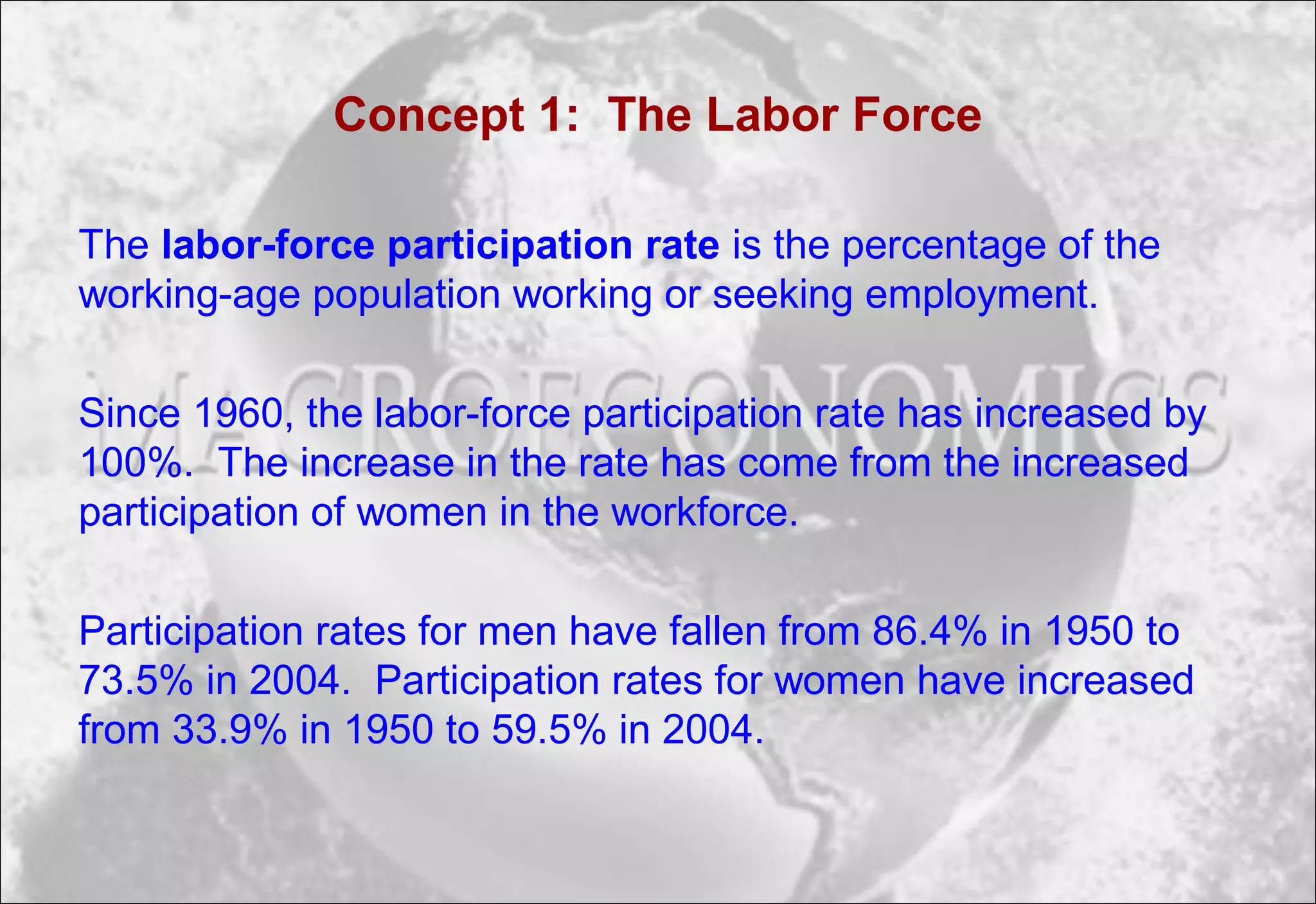 Concept 1: The Labor Force
The labor-force participation rate is the percentage of the
working-age population working or seeking employment.
Since 1960, the labor-force participation rate has increased by
100%. The increase in the rate has come from the increased
participation of women in the workforce.
Participation rates for men have fallen from 86.4% in 1950 to
73.5% in 2004. Participation rates for women have increased
from 33.9% in 1950 to 59.5% in 2004.
 