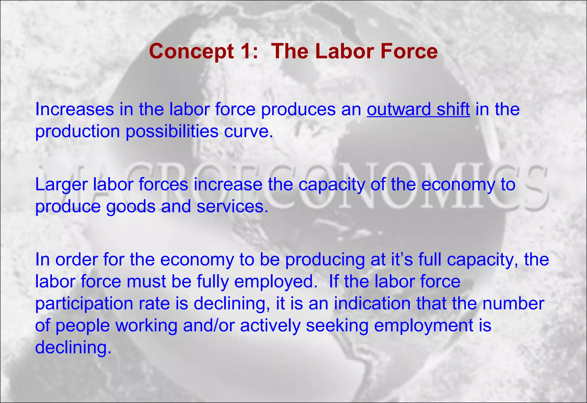 Concept 1: The Labor Force
Increases in the labor force produces an outward shift in the
production possibilities curve.
Larger labor forces increase the capacity of the economy to
produce goods and services.
In order for the economy to be producing at it’s full capacity, the
labor force must be fully employed. If the labor force
participation rate is declining, it is an indication that the number
of people working and/or actively seeking employment is
declining.
 