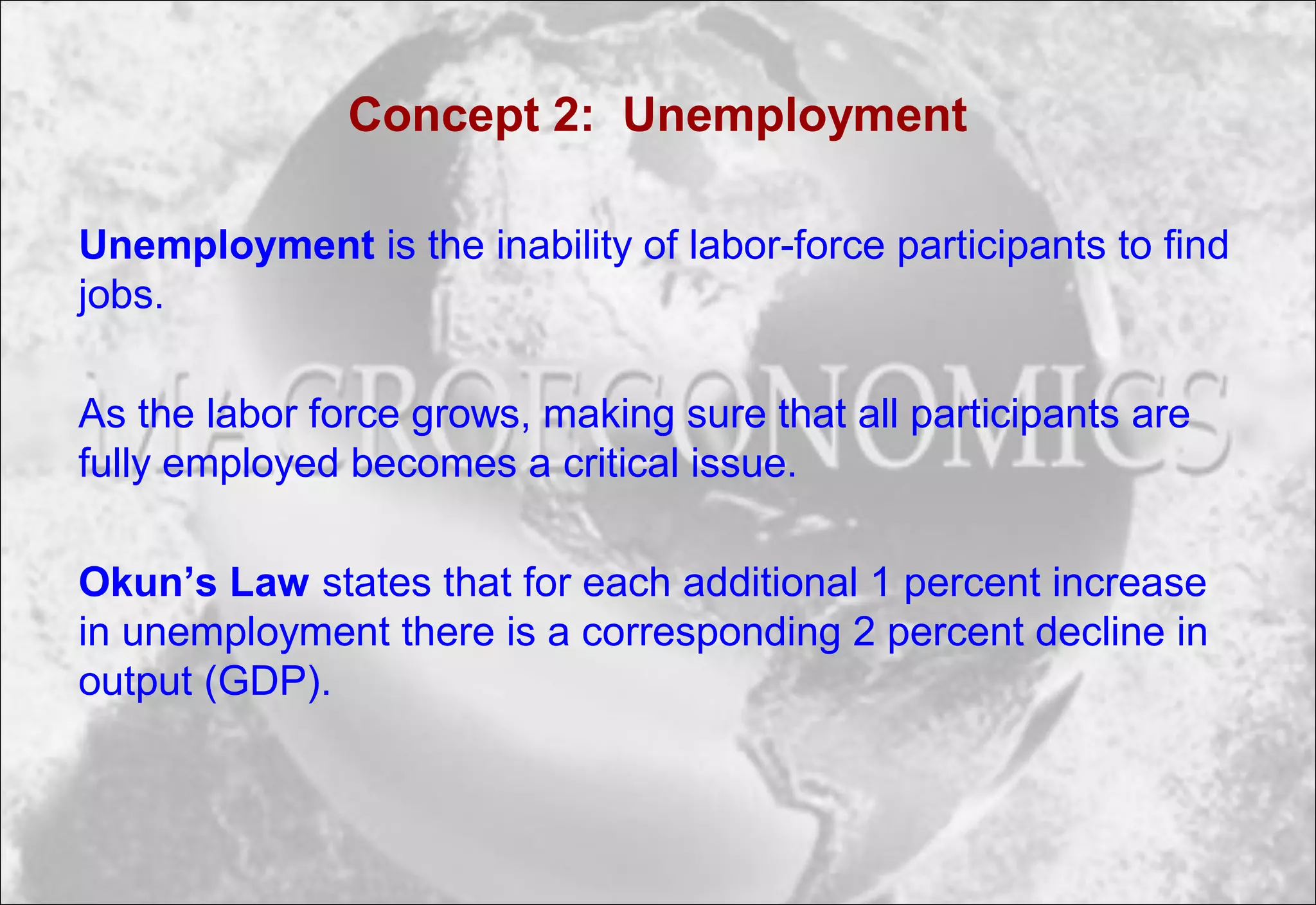 Concept 2: Unemployment
Unemployment is the inability of labor-force participants to find
jobs.
As the labor force grows, making sure that all participants are
fully employed becomes a critical issue.
Okun’s Law states that for each additional 1 percent increase
in unemployment there is a corresponding 2 percent decline in
output (GDP).
 