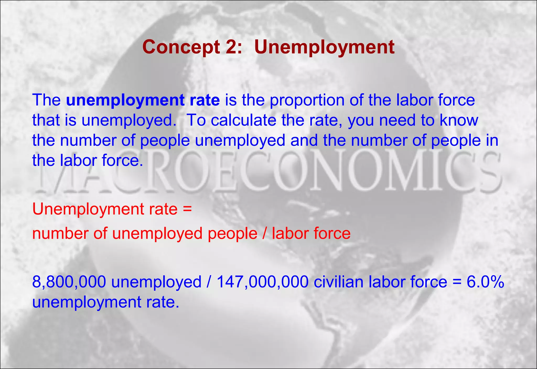 Concept 2: Unemployment
The unemployment rate is the proportion of the labor force
that is unemployed. To calculate the rate, you need to know
the number of people unemployed and the number of people in
the labor force.
Unemployment rate =
number of unemployed people / labor force
8,800,000 unemployed / 147,000,000 civilian labor force = 6.0%
unemployment rate.
 