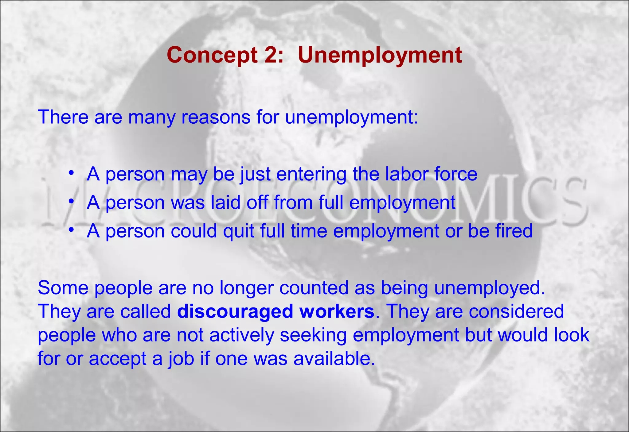 Concept 2: Unemployment
There are many reasons for unemployment:
• A person may be just entering the labor force
• A person was laid off from full employment
• A person could quit full time employment or be fired
Some people are no longer counted as being unemployed.
They are called discouraged workers. They are considered
people who are not actively seeking employment but would look
for or accept a job if one was available.
 