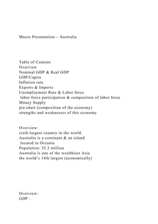 Macro Presentation – Australia
Table of Content:
Overview
Nominal GDP & Real GDP
GDP/Capita
Inflation rate
Exports & Imports
Unemployment Rate & Labor force
labor force participation & composition of labor force
Money Supply
pie-chart (composition of the economy)
strengths and weaknesses of this economy
Overview:
sixth-largest country in the world.
Australia is a continent & an island
located in Oceania
Population: 25.2 million
Australia is one of the wealthiest Asia
the world’s 14th largest (economically)
Overview:
GDP :
 