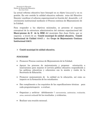 Secretaría de Educación
Núcleo de Desarrollo Educativo
San Juan Girón
La actual reforma educativa hace hincapié en su objeto (educación) y en su
gestión. En este sentido la calidad educativa enfrenta retos del Directivo
Docente: coordinar el esfuerzo organizacional en función del desarrollo y el
crecimiento institucional mediante el Proceso continuo de Mejoramiento de
la Calidad.
Para responder a los objetivos misionales, se presenta el esquema
conceptual de la estructura administrativa del sistema organizacional del
Macro-proceso de D de la SEM del municipio San Juan Girón, que se
organiza a través de un Comité municipal de calidad educativa, Comité
Institucional de Calidad (COCI) y dos Grupo de Mejoramiento Continuo
Institucional (GMCI).
 Comité municipal de calidad educativa.
FUNCIONES:
 Promover Proceso continuo de Mejoramiento de la Calidad.
 Apoyar los procesos de mejoramiento y proponer orientación a
innovaciones para mejorar el servicio público educativo respondiendo a
las políticas educativas y coherentes con la misión y visión de la
Secretaría de Educación.
 Promover mejoramiento de la calidad en la educación, así como su
impacto en la formación de los estudiantes.
 Dar cumplimento a los requisitos de las especificaciones técnicas para
cada pregunta/aspecto a evaluar.
 Organizar y archivar debidamente ( convocatorias, asistencias, evaluación,
actas, material utilizado) de los resultados y evidencias.
 Realizar una reunión mensual.
 