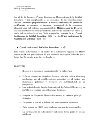 Secretaría de Educación
Núcleo de Desarrollo Educativo
San Juan Girón
Con el fin de Promover Proceso Continuo de Mejoramiento de la Calidad
Educativo, y dar cumplimento a los requisitos de las especificaciones
técnicas para cada pregunta/aspecto a evaluar, en el marco del proceso de
certificación, se presenta el esquema conceptual de la estructura
administrativa del sistema organizacional del Macro-proceso de D en los
establecimientos educativos que conforman el sistema educativo de básica y
media del municipio San Juan Girón se organiza a través de un Comité
Institucional de Calidad Educativa ( CICE ) y dos Grupo Institucional de
Mejoramiento Continuo ( GIMC ) así:
 Comité Institucional de Calidad Educativa ( CICE ):
Este comité institucional, es el núcleo de la estructura orgánica del Macro-
proceso de D, con pensamiento de alta dirección estratégica, liderada por el
Rector (a)/ Director(a) y por los coordinadores.
PRINCIPIOS
 Respeto a la persona, a su conocimiento y a su libertad.
 El factor humano: de directivos, docentes, administrativos, alumnos y
acudientes, en el establecimiento educativo es el activo más
importante, potenciar y reconocer su individualidad es un
compromiso.
 Las actividades del Comité Institucional de Calidad Educativa y de
los GIMC se realizan bajo el liderazgo del rector.
 Integrar los Grupos de Mejoramiento como un todo con principio
sinérgico.
 Pertenecer al comité y de los GIMC es una decisión voluntaria.
 Cada uno de los GIMC estará definido con sus dos responsables.
 La participación de cada miembro del comité forma parte del trabajo
cotidiano.
 