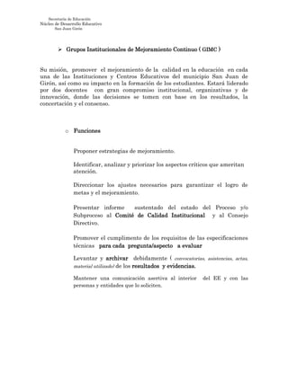 Secretaría de Educación
Núcleo de Desarrollo Educativo
San Juan Girón
 Grupos Institucionales de Mejoramiento Continuo ( GIMC )
Su misión, promover el mejoramiento de la calidad en la educación en cada
una de las Instituciones y Centros Educativos del municipio San Juan de
Girón, así como su impacto en la formación de los estudiantes. Estará liderado
por dos docentes con gran compromiso institucional, organizativas y de
innovación, donde las decisiones se tomen con base en los resultados, la
concertación y el consenso.
o Funciones
Proponer estrategias de mejoramiento.
Identificar, analizar y priorizar los aspectos críticos que ameritan
atención.
Direccionar los ajustes necesarios para garantizar el logro de
metas y el mejoramiento.
Presentar informe sustentado del estado del Proceso y/o
Subproceso al Comité de Calidad Institucional y al Consejo
Directivo.
Promover el cumplimento de los requisitos de las especificaciones
técnicas para cada pregunta/aspecto a evaluar
Levantar y archivar debidamente ( convocatorias, asistencias, actas,
material utilizado) de los resultados y evidencias.
Mantener una comunicación asertiva al interior del EE y con las
personas y entidades que lo soliciten.
 