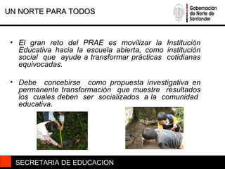 UN NORTE PARA TODOS



 • El gran reto del PRAE es movilizar la Institución
   Educativa hacia la escuela abierta, como institución
   social que ayude a transformar prácticas cotidianas
   equivocadas.

 • Debe concebirse como propuesta investigativa en
   permanente transformación que muestre resultados
   los cuales deben ser socializados a la comunidad
   educativa.




  SECRETARIA DE EDUCACION
 