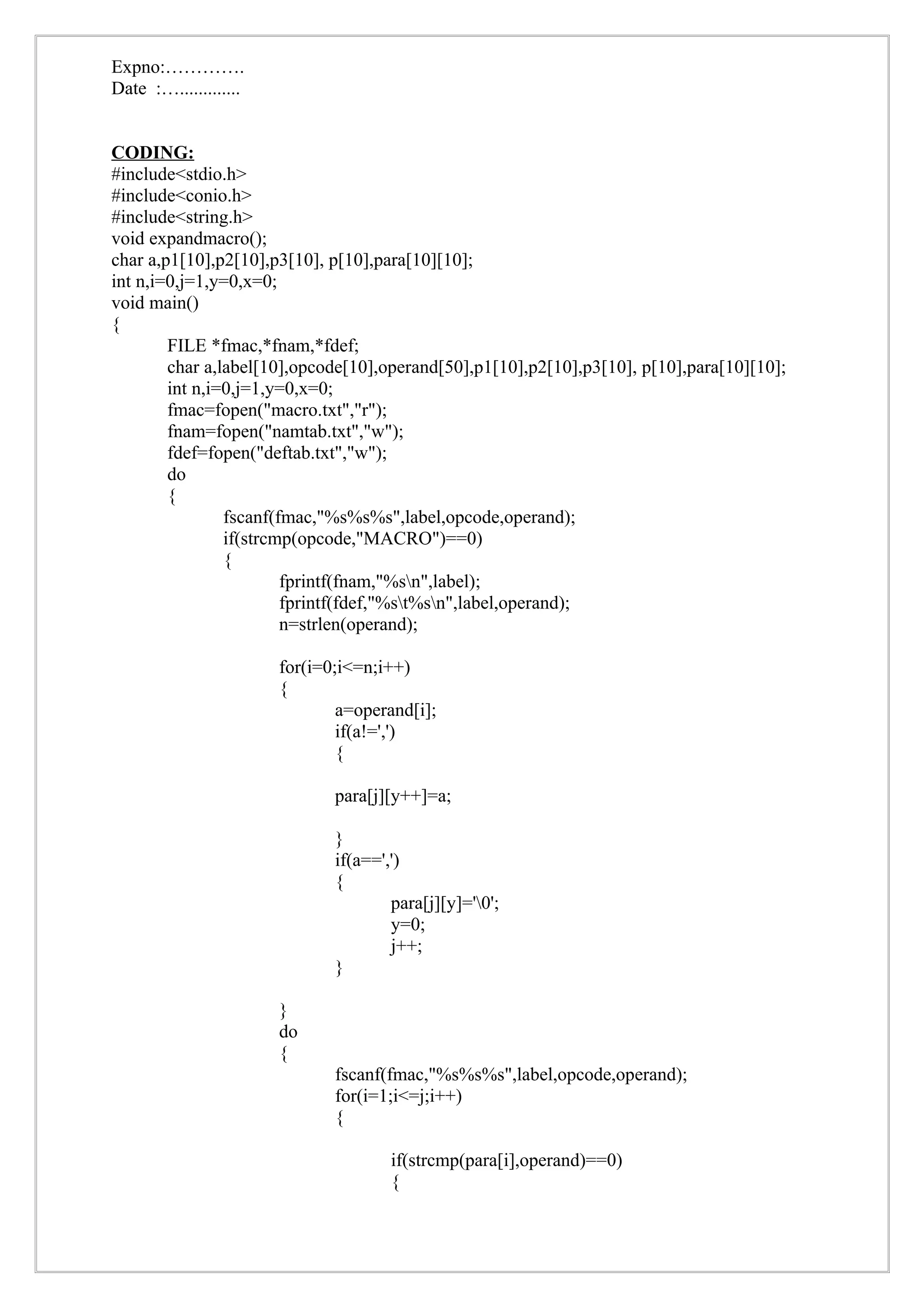 Expno:………….
Date :….............


CODING:
#include<stdio.h>
#include<conio.h>
#include<string.h>
void expandmacro();
char a,p1[10],p2[10],p3[10], p[10],para[10][10];
int n,i=0,j=1,y=0,x=0;
void main()
{
        FILE *fmac,*fnam,*fdef;
        char a,label[10],opcode[10],operand[50],p1[10],p2[10],p3[10], p[10],para[10][10];
        int n,i=0,j=1,y=0,x=0;
        fmac=fopen("macro.txt","r");
        fnam=fopen("namtab.txt","w");
        fdef=fopen("deftab.txt","w");
        do
        {
                fscanf(fmac,"%s%s%s",label,opcode,operand);
                if(strcmp(opcode,"MACRO")==0)
                {
                        fprintf(fnam,"%sn",label);
                        fprintf(fdef,"%st%sn",label,operand);
                        n=strlen(operand);

                       for(i=0;i<=n;i++)
                       {
                               a=operand[i];
                               if(a!=',')
                               {

                              para[j][y++]=a;

                              }
                              if(a==',')
                              {
                                      para[j][y]='0';
                                      y=0;
                                      j++;
                              }

                       }
                       do
                       {
                              fscanf(fmac,"%s%s%s",label,opcode,operand);
                              for(i=1;i<=j;i++)
                              {

                                      if(strcmp(para[i],operand)==0)
                                      {
 
