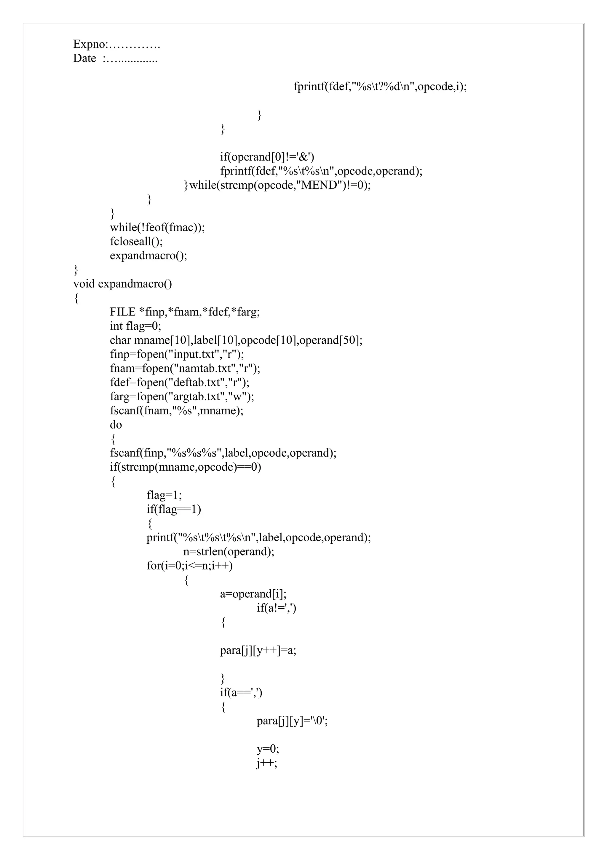 Expno:………….
Date :….............

                                              fprintf(fdef,"%st?%dn",opcode,i);

                                      }
                              }

                              if(operand[0]!='&')
                              fprintf(fdef,"%st%sn",opcode,operand);
                       }while(strcmp(opcode,"MEND")!=0);
                }
        }
        while(!feof(fmac));
        fcloseall();
        expandmacro();
}
void expandmacro()
{
       FILE *finp,*fnam,*fdef,*farg;
       int flag=0;
       char mname[10],label[10],opcode[10],operand[50];
       finp=fopen("input.txt","r");
       fnam=fopen("namtab.txt","r");
       fdef=fopen("deftab.txt","r");
       farg=fopen("argtab.txt","w");
       fscanf(fnam,"%s",mname);
       do
       {
       fscanf(finp,"%s%s%s",label,opcode,operand);
       if(strcmp(mname,opcode)==0)
       {
               flag=1;
               if(flag==1)
               {
               printf("%st%st%sn",label,opcode,operand);
                       n=strlen(operand);
               for(i=0;i<=n;i++)
                       {
                              a=operand[i];
                                     if(a!=',')
                              {

                              para[j][y++]=a;

                              }
                              if(a==',')
                              {
                                      para[j][y]='0';

                                      y=0;
                                      j++;
 