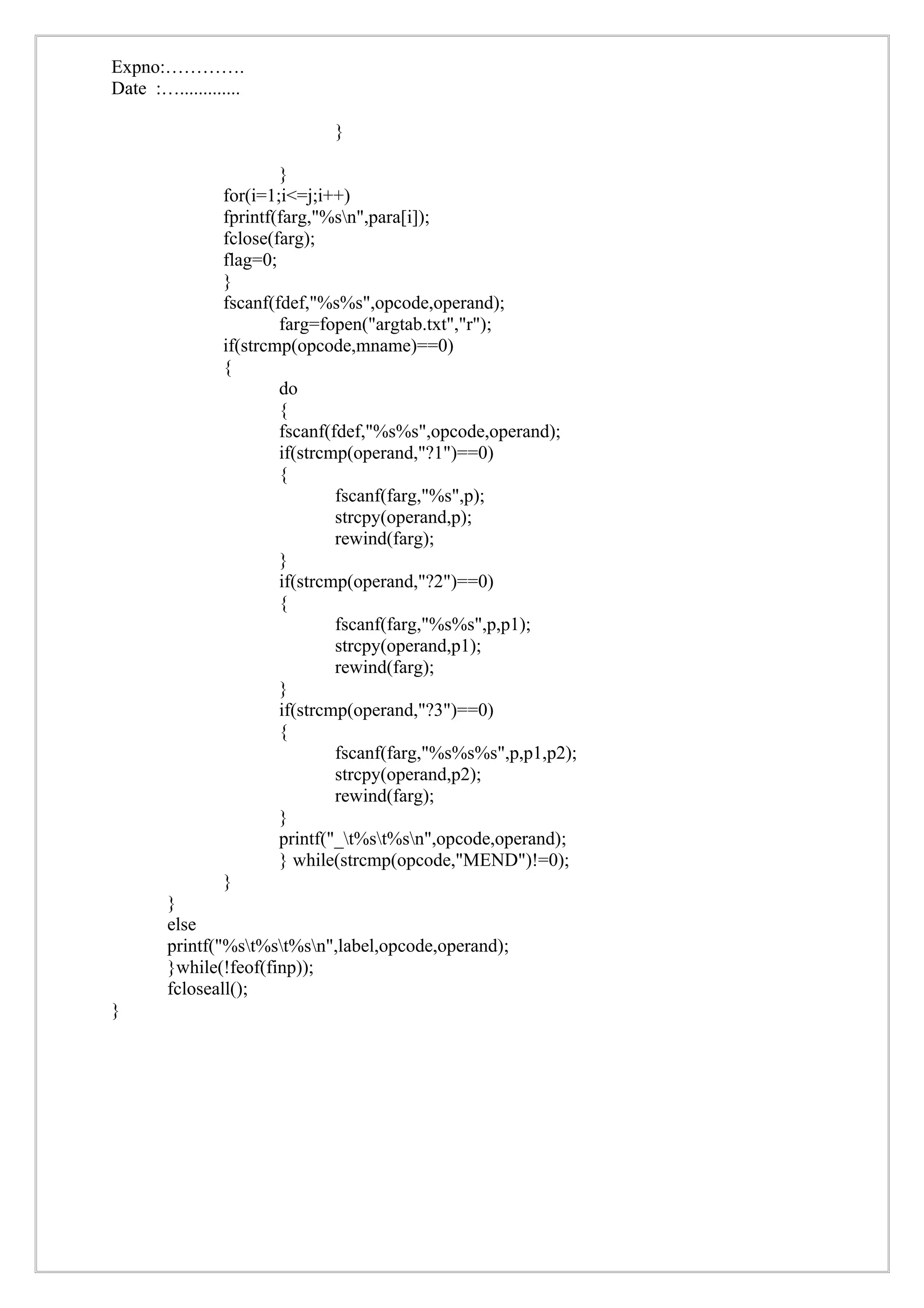 Expno:………….
Date :….............

                              }

                        }
                for(i=1;i<=j;i++)
                fprintf(farg,"%sn",para[i]);
                fclose(farg);
                flag=0;
                }
                fscanf(fdef,"%s%s",opcode,operand);
                        farg=fopen("argtab.txt","r");
                if(strcmp(opcode,mname)==0)
                {
                        do
                        {
                        fscanf(fdef,"%s%s",opcode,operand);
                        if(strcmp(operand,"?1")==0)
                        {
                                fscanf(farg,"%s",p);
                                strcpy(operand,p);
                                rewind(farg);
                        }
                        if(strcmp(operand,"?2")==0)
                        {
                                fscanf(farg,"%s%s",p,p1);
                                strcpy(operand,p1);
                                rewind(farg);
                        }
                        if(strcmp(operand,"?3")==0)
                        {
                                fscanf(farg,"%s%s%s",p,p1,p2);
                                strcpy(operand,p2);
                                rewind(farg);
                        }
                        printf("_t%st%sn",opcode,operand);
                        } while(strcmp(opcode,"MEND")!=0);
                }
        }
        else
        printf("%st%st%sn",label,opcode,operand);
        }while(!feof(finp));
        fcloseall();
}
 