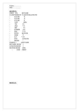 Expno:………….
Date :….............

OUTPUT:
FIRST STL     RETADR
CLOOP RDBUFF F1,BUFFER,LENGTH
-    CLEAR        X
-    CLEAR        A
-    CLEAR        S
-     LDT        4096
-     TD       F1
-     JEQ      *-3
-     RD         F1
-    COMPR     A,S
-    JEQ      *+11
-    STCH     BUFFER
-    TIXR      T
-    JLT     *-19
-    STX      LENGTH
-    MEND      -
ENDFIL J     @RETADR
RETADR RESW 1
LENGTH RESW 1
BUFFER RESB   4096
   -     END FIRST




RESULT:
 