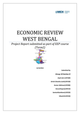 ECONOMIC REVIEW
      WEST BENGAL
Project Report submitted as part of EEP course
                  (Term2)




                    12/16/2012
                                                Submitted by

                                       Group 10 Section D
                                          Arpit Jain (12P189)

                                 Girish Chandra Joshi(12P199)

                                     Kumar Abhinav(12P209)

                                       VarunChopra(12P219)

                                   SantoshGarbham(12P229)

                                            VikashV(12P239)
 