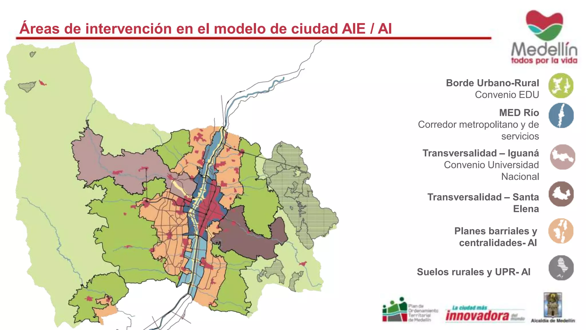 Áreas de intervención en el modelo de ciudad AIE / AI 
Borde Urbano-Rural 
Convenio EDU 
MED Río 
Corredor metropolitano y de 
servicios 
Transversalidad – Iguaná 
Convenio Universidad 
Nacional 
Transversalidad – Santa 
Elena 
Planes barriales y 
centralidades- AI 
Suelos rurales y UPR- AI 
 