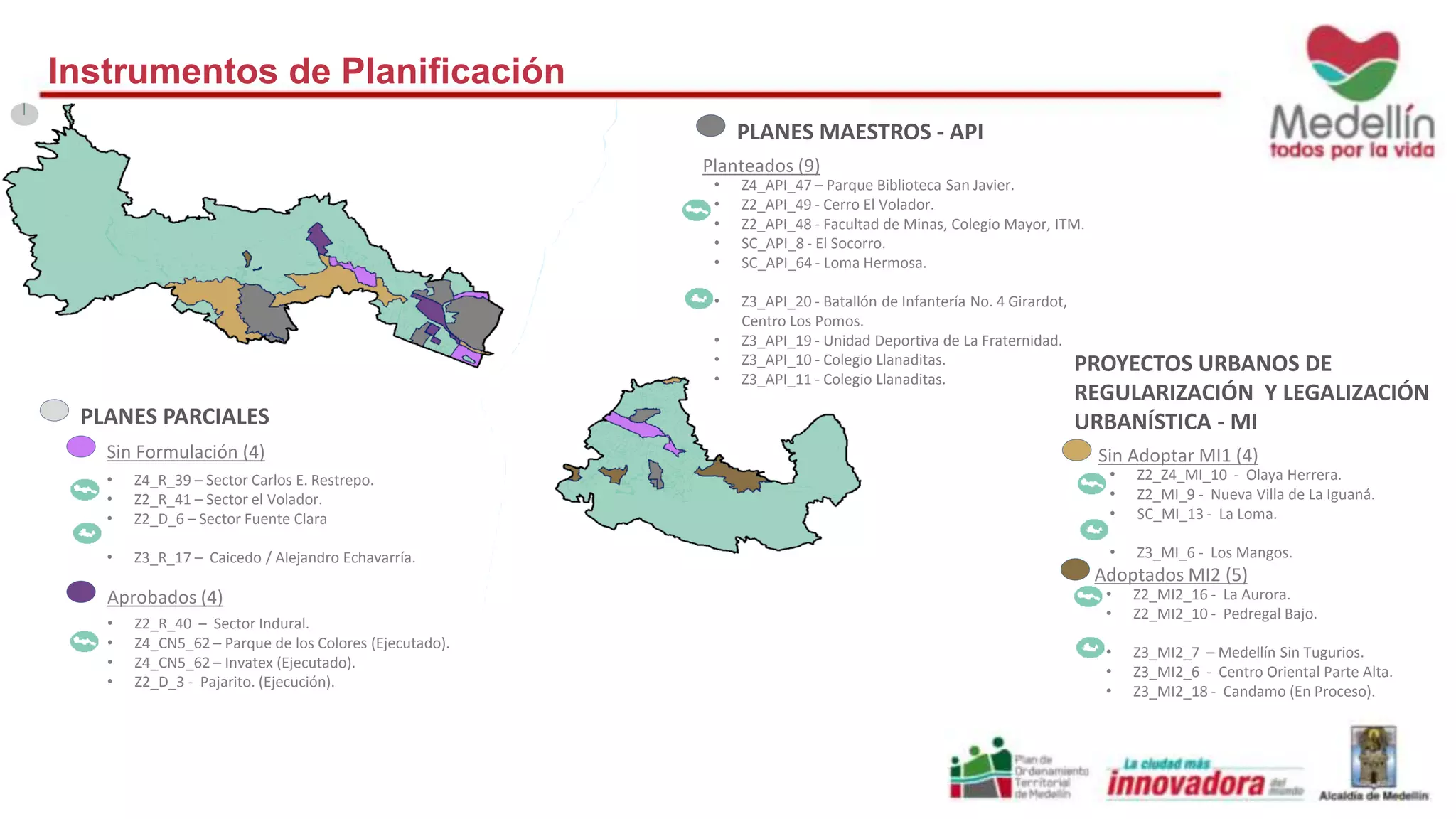 PLANES PARCIALES 
Sin Formulación (4) 
• Z4_R_39 – Sector Carlos E. Restrepo. 
• Z2_R_41 – Sector el Volador. 
• Z2_D_6 – Sector Fuente Clara 
• Z3_R_17 – Caicedo / Alejandro Echavarría. 
Aprobados (4) 
• Z2_R_40 – Sector Indural. 
• Z4_CN5_62 – Parque de los Colores (Ejecutado). 
• Z4_CN5_62 – Invatex (Ejecutado). 
• Z2_D_3 - Pajarito. (Ejecución). 
PLANES MAESTROS - API 
Planteados (9) 
• Z4_API_47 – Parque Biblioteca San Javier. 
• Z2_API_49 - Cerro El Volador. 
• Z2_API_48 - Facultad de Minas, Colegio Mayor, ITM. 
• SC_API_8 - El Socorro. 
• SC_API_64 - Loma Hermosa. 
• Z3_API_20 - Batallón de Infantería No. 4 Girardot, 
Centro Los Pomos. 
• Z3_API_19 - Unidad Deportiva de La Fraternidad. 
• Z3_API_10 - Colegio Llanaditas. 
• Z3_API_11 - Colegio Llanaditas. 
PROYECTOS URBANOS DE 
REGULARIZACIÓN Y LEGALIZACIÓN 
URBANÍSTICA - MI 
Sin Adoptar MI1 (4) 
• Z2_Z4_MI_10 - Olaya Herrera. 
• Z2_MI_9 - Nueva Villa de La Iguaná. 
• SC_MI_13 - La Loma. 
• Z3_MI_6 - Los Mangos. 
Adoptados MI2 (5) 
• Z2_MI2_16 - La Aurora. 
• Z2_MI2_10 - Pedregal Bajo. 
• Z3_MI2_7 – Medellín Sin Tugurios. 
• Z3_MI2_6 - Centro Oriental Parte Alta. 
• Z3_MI2_18 - Candamo (En Proceso). 
Instrumentos de Planificación 
 