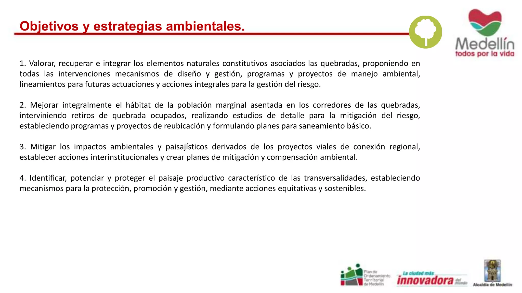 Objetivos y estrategias ambientales. 
1. Valorar, recuperar e integrar los elementos naturales constitutivos asociados las quebradas, proponiendo en 
todas las intervenciones mecanismos de diseño y gestión, programas y proyectos de manejo ambiental, 
lineamientos para futuras actuaciones y acciones integrales para la gestión del riesgo. 
2. Mejorar integralmente el hábitat de la población marginal asentada en los corredores de las quebradas, 
interviniendo retiros de quebrada ocupados, realizando estudios de detalle para la mitigación del riesgo, 
estableciendo programas y proyectos de reubicación y formulando planes para saneamiento básico. 
3. Mitigar los impactos ambientales y paisajísticos derivados de los proyectos viales de conexión regional, 
establecer acciones interinstitucionales y crear planes de mitigación y compensación ambiental. 
4. Identificar, potenciar y proteger el paisaje productivo característico de las transversalidades, estableciendo 
mecanismos para la protección, promoción y gestión, mediante acciones equitativas y sostenibles. 
 