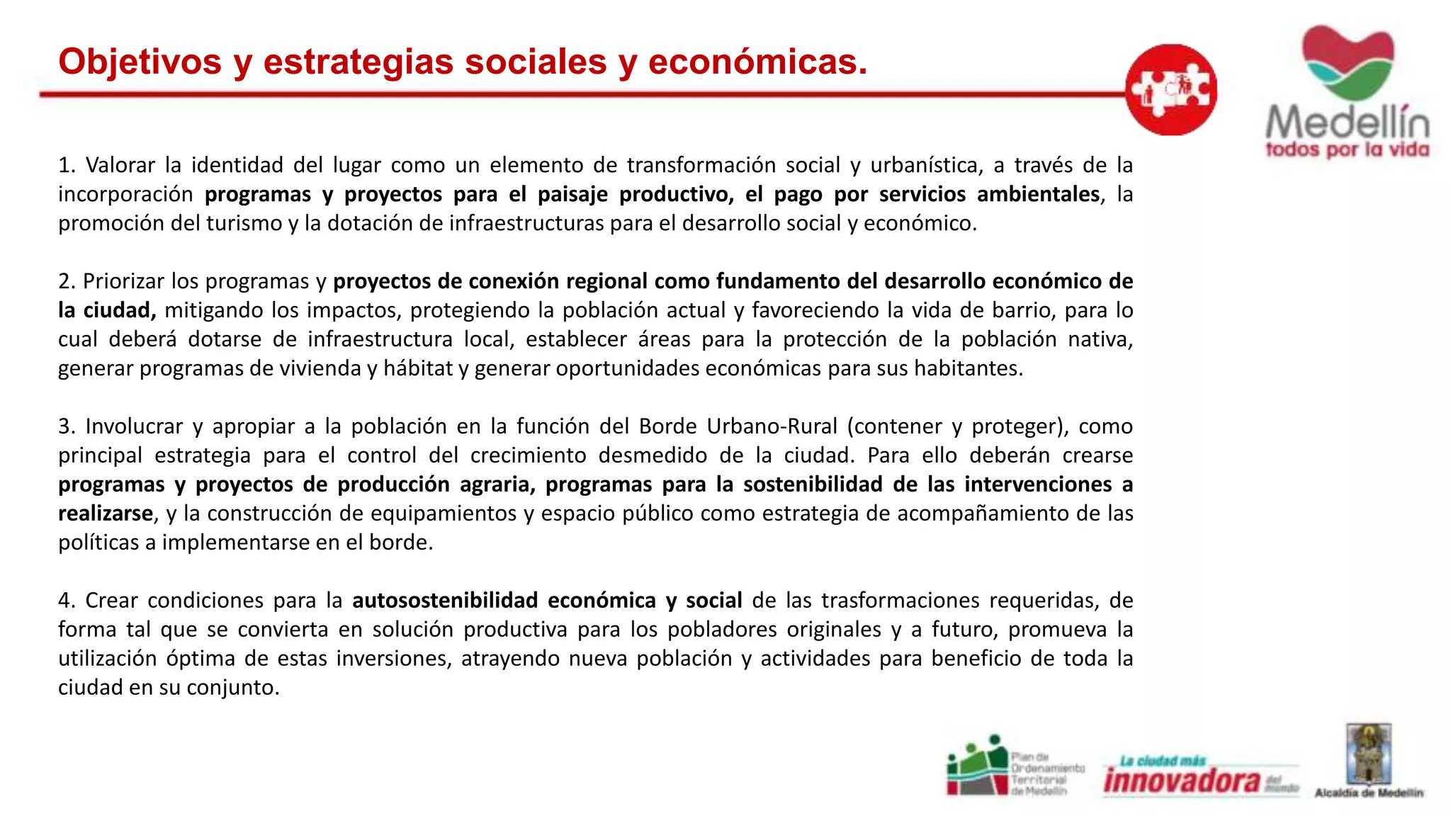 Objetivos y estrategias sociales y económicas. 
1. Valorar la identidad del lugar como un elemento de transformación social y urbanística, a través de la 
incorporación programas y proyectos para el paisaje productivo, el pago por servicios ambientales, la 
promoción del turismo y la dotación de infraestructuras para el desarrollo social y económico. 
2. Priorizar los programas y proyectos de conexión regional como fundamento del desarrollo económico de 
la ciudad, mitigando los impactos, protegiendo la población actual y favoreciendo la vida de barrio, para lo 
cual deberá dotarse de infraestructura local, establecer áreas para la protección de la población nativa, 
generar programas de vivienda y hábitat y generar oportunidades económicas para sus habitantes. 
3. Involucrar y apropiar a la población en la función del Borde Urbano-Rural (contener y proteger), como 
principal estrategia para el control del crecimiento desmedido de la ciudad. Para ello deberán crearse 
programas y proyectos de producción agraria, programas para la sostenibilidad de las intervenciones a 
realizarse, y la construcción de equipamientos y espacio público como estrategia de acompañamiento de las 
políticas a implementarse en el borde. 
4. Crear condiciones para la autosostenibilidad económica y social de las trasformaciones requeridas, de 
forma tal que se convierta en solución productiva para los pobladores originales y a futuro, promueva la 
utilización óptima de estas inversiones, atrayendo nueva población y actividades para beneficio de toda la 
ciudad en su conjunto. 
 