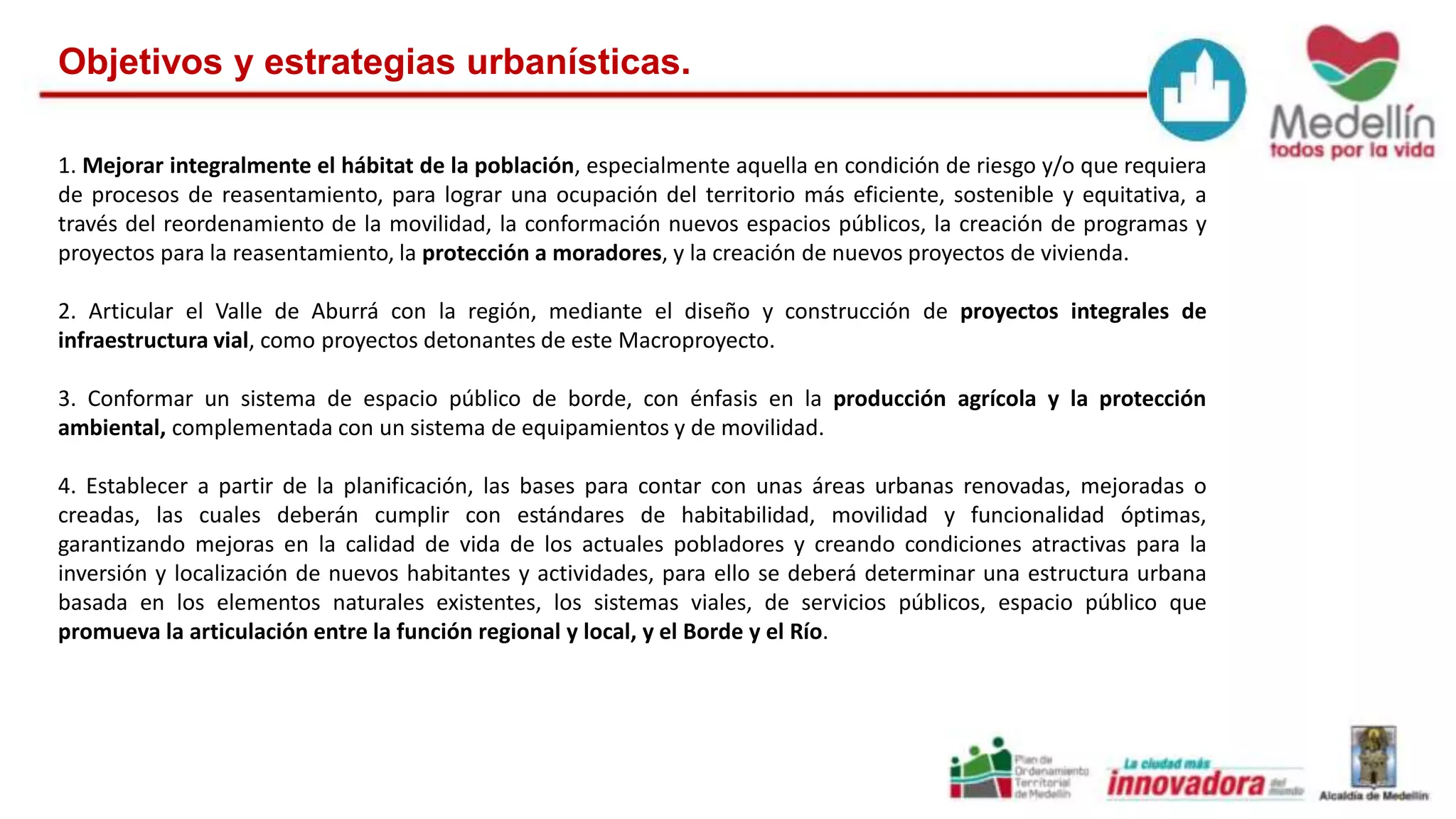 Objetivos y estrategias urbanísticas. 
1. Mejorar integralmente el hábitat de la población, especialmente aquella en condición de riesgo y/o que requiera 
de procesos de reasentamiento, para lograr una ocupación del territorio más eficiente, sostenible y equitativa, a 
través del reordenamiento de la movilidad, la conformación nuevos espacios públicos, la creación de programas y 
proyectos para la reasentamiento, la protección a moradores, y la creación de nuevos proyectos de vivienda. 
2. Articular el Valle de Aburrá con la región, mediante el diseño y construcción de proyectos integrales de 
infraestructura vial, como proyectos detonantes de este Macroproyecto. 
3. Conformar un sistema de espacio público de borde, con énfasis en la producción agrícola y la protección 
ambiental, complementada con un sistema de equipamientos y de movilidad. 
4. Establecer a partir de la planificación, las bases para contar con unas áreas urbanas renovadas, mejoradas o 
creadas, las cuales deberán cumplir con estándares de habitabilidad, movilidad y funcionalidad óptimas, 
garantizando mejoras en la calidad de vida de los actuales pobladores y creando condiciones atractivas para la 
inversión y localización de nuevos habitantes y actividades, para ello se deberá determinar una estructura urbana 
basada en los elementos naturales existentes, los sistemas viales, de servicios públicos, espacio público que 
promueva la articulación entre la función regional y local, y el Borde y el Río. 
 