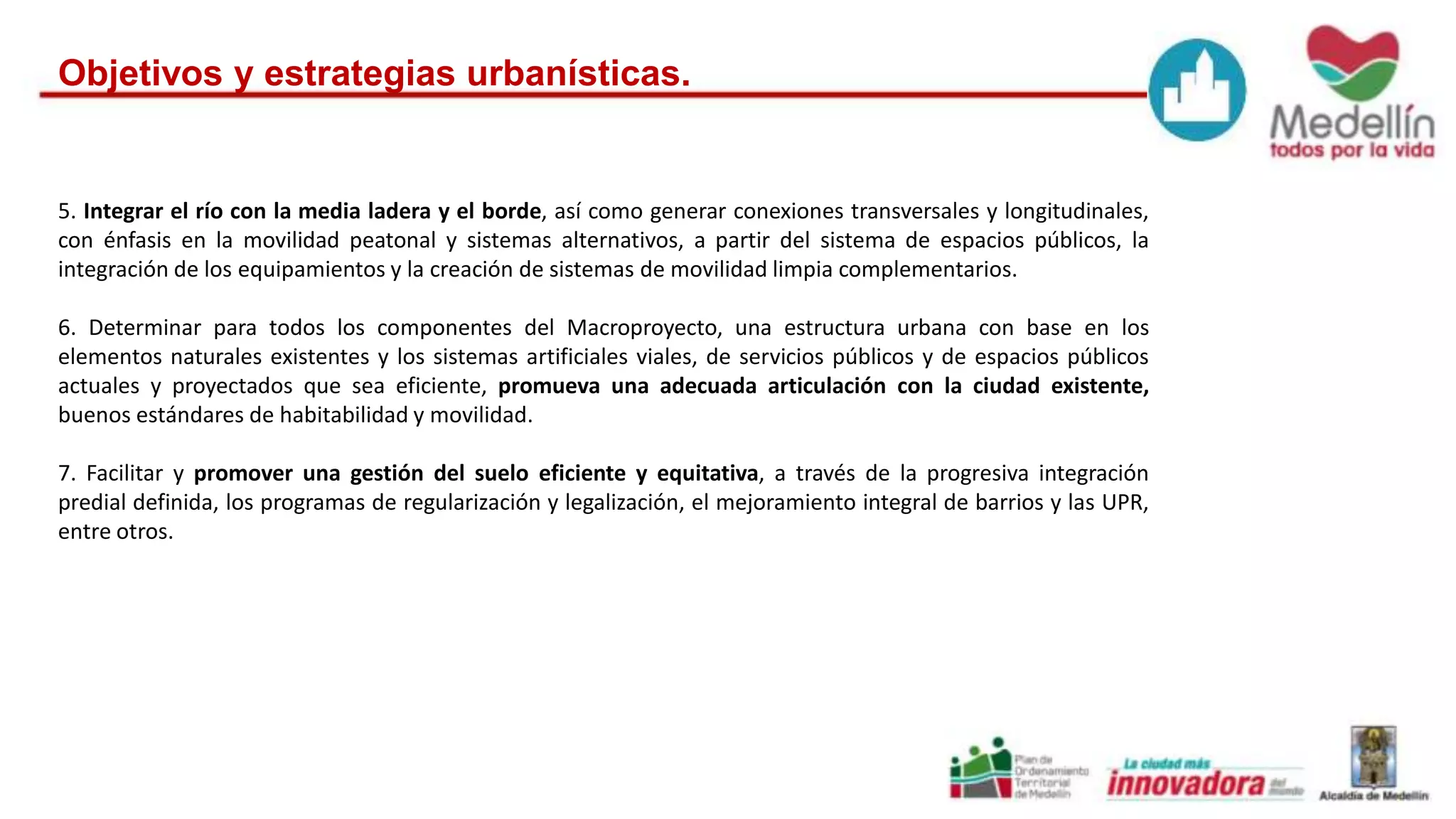 Objetivos y estrategias urbanísticas. 
5. Integrar el río con la media ladera y el borde, así como generar conexiones transversales y longitudinales, 
con énfasis en la movilidad peatonal y sistemas alternativos, a partir del sistema de espacios públicos, la 
integración de los equipamientos y la creación de sistemas de movilidad limpia complementarios. 
6. Determinar para todos los componentes del Macroproyecto, una estructura urbana con base en los 
elementos naturales existentes y los sistemas artificiales viales, de servicios públicos y de espacios públicos 
actuales y proyectados que sea eficiente, promueva una adecuada articulación con la ciudad existente, 
buenos estándares de habitabilidad y movilidad. 
7. Facilitar y promover una gestión del suelo eficiente y equitativa, a través de la progresiva integración 
predial definida, los programas de regularización y legalización, el mejoramiento integral de barrios y las UPR, 
entre otros. 
 