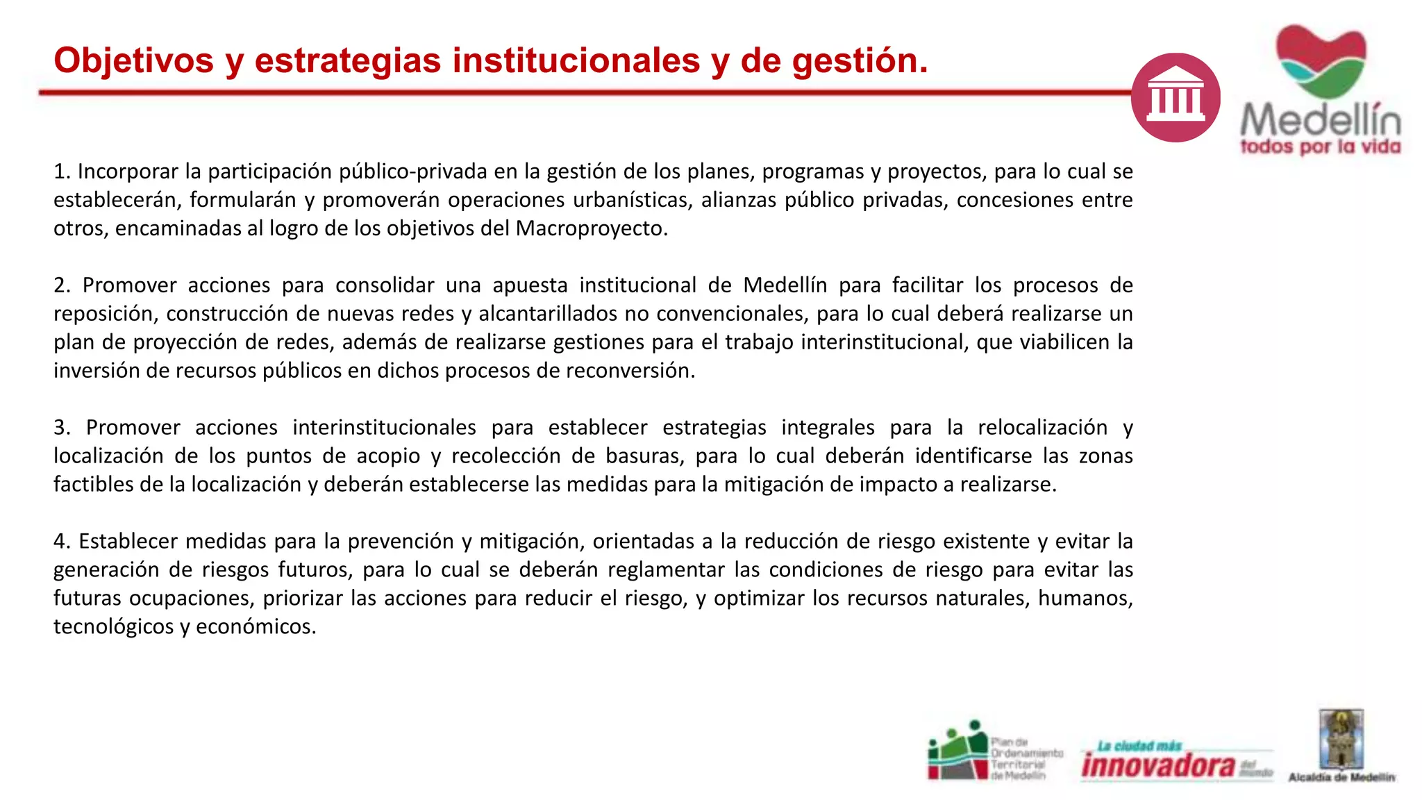 Objetivos y estrategias institucionales y de gestión. 
1. Incorporar la participación público-privada en la gestión de los planes, programas y proyectos, para lo cual se 
establecerán, formularán y promoverán operaciones urbanísticas, alianzas público privadas, concesiones entre 
otros, encaminadas al logro de los objetivos del Macroproyecto. 
2. Promover acciones para consolidar una apuesta institucional de Medellín para facilitar los procesos de 
reposición, construcción de nuevas redes y alcantarillados no convencionales, para lo cual deberá realizarse un 
plan de proyección de redes, además de realizarse gestiones para el trabajo interinstitucional, que viabilicen la 
inversión de recursos públicos en dichos procesos de reconversión. 
3. Promover acciones interinstitucionales para establecer estrategias integrales para la relocalización y 
localización de los puntos de acopio y recolección de basuras, para lo cual deberán identificarse las zonas 
factibles de la localización y deberán establecerse las medidas para la mitigación de impacto a realizarse. 
4. Establecer medidas para la prevención y mitigación, orientadas a la reducción de riesgo existente y evitar la 
generación de riesgos futuros, para lo cual se deberán reglamentar las condiciones de riesgo para evitar las 
futuras ocupaciones, priorizar las acciones para reducir el riesgo, y optimizar los recursos naturales, humanos, 
tecnológicos y económicos. 
 