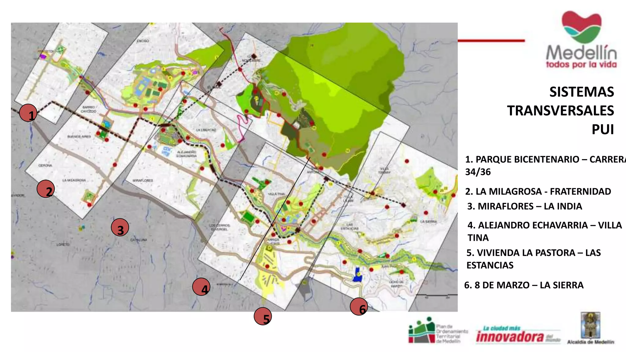 1 
2 
3 
4 
5 
6 
SISTEMAS 
TRANSVERSALES 
PUI 
1. PARQUE BICENTENARIO – CARRERA 
34/36 
2. LA MILAGROSA - FRATERNIDAD 
3. MIRAFLORES – LA INDIA 
4. ALEJANDRO ECHAVARRIA – VILLA 
TINA 
5. VIVIENDA LA PASTORA – LAS 
ESTANCIAS 
6. 8 DE MARZO – LA SIERRA 
 