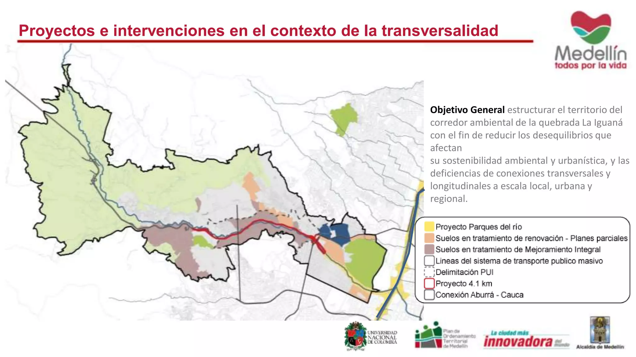 Proyectos e intervenciones en el contexto de la transversalidad 
Objetivo General estructurar el territorio del 
corredor ambiental de la quebrada La Iguaná 
con el fin de reducir los desequilibrios que 
afectan 
su sostenibilidad ambiental y urbanística, y las 
deficiencias de conexiones transversales y 
longitudinales a escala local, urbana y 
regional. 
 