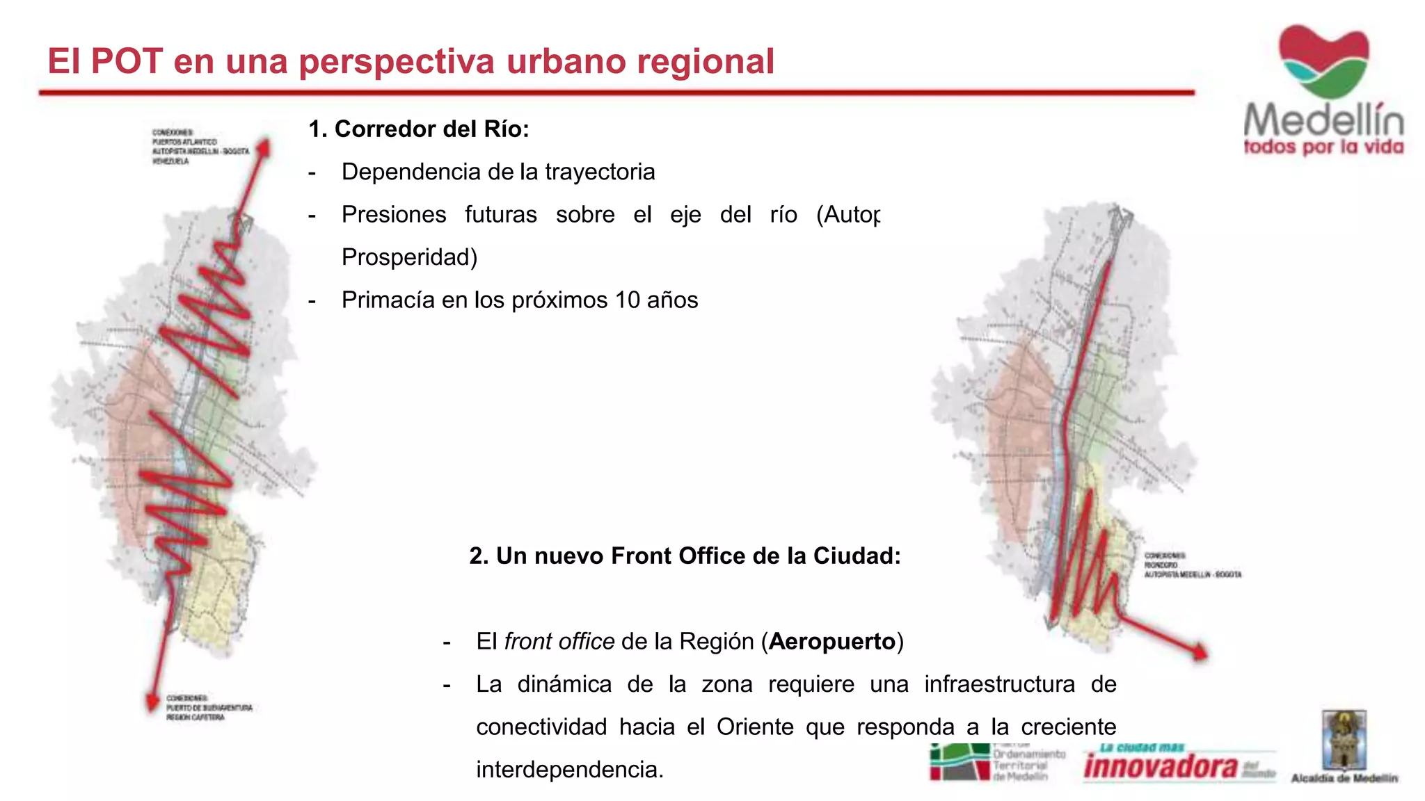 El POT en una perspectiva urbano regional 
1. Corredor del Río: 
- Dependencia de la trayectoria 
- Presiones futuras sobre el eje del río (Autopistas de la 
Prosperidad) 
- Primacía en los próximos 10 años 
2. Un nuevo Front Office de la Ciudad: 
- El front office de la Región (Aeropuerto) 
- La dinámica de la zona requiere una infraestructura de 
conectividad hacia el Oriente que responda a la creciente 
interdependencia. 
 
