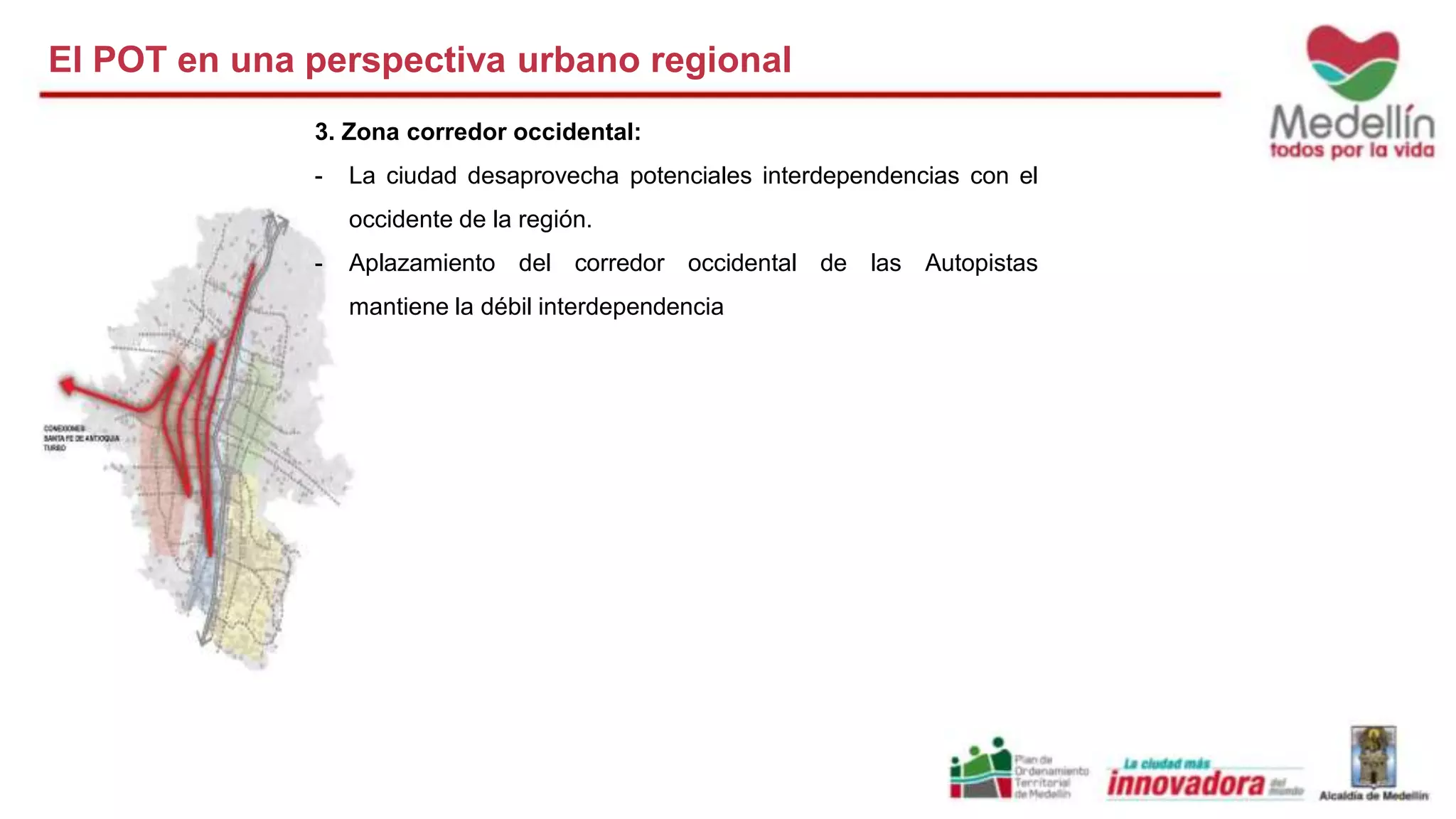 El POT en una perspectiva urbano regional 
3. Zona corredor occidental: 
- La ciudad desaprovecha potenciales interdependencias con el 
occidente de la región. 
- Aplazamiento del corredor occidental de las Autopistas 
mantiene la débil interdependencia 
 