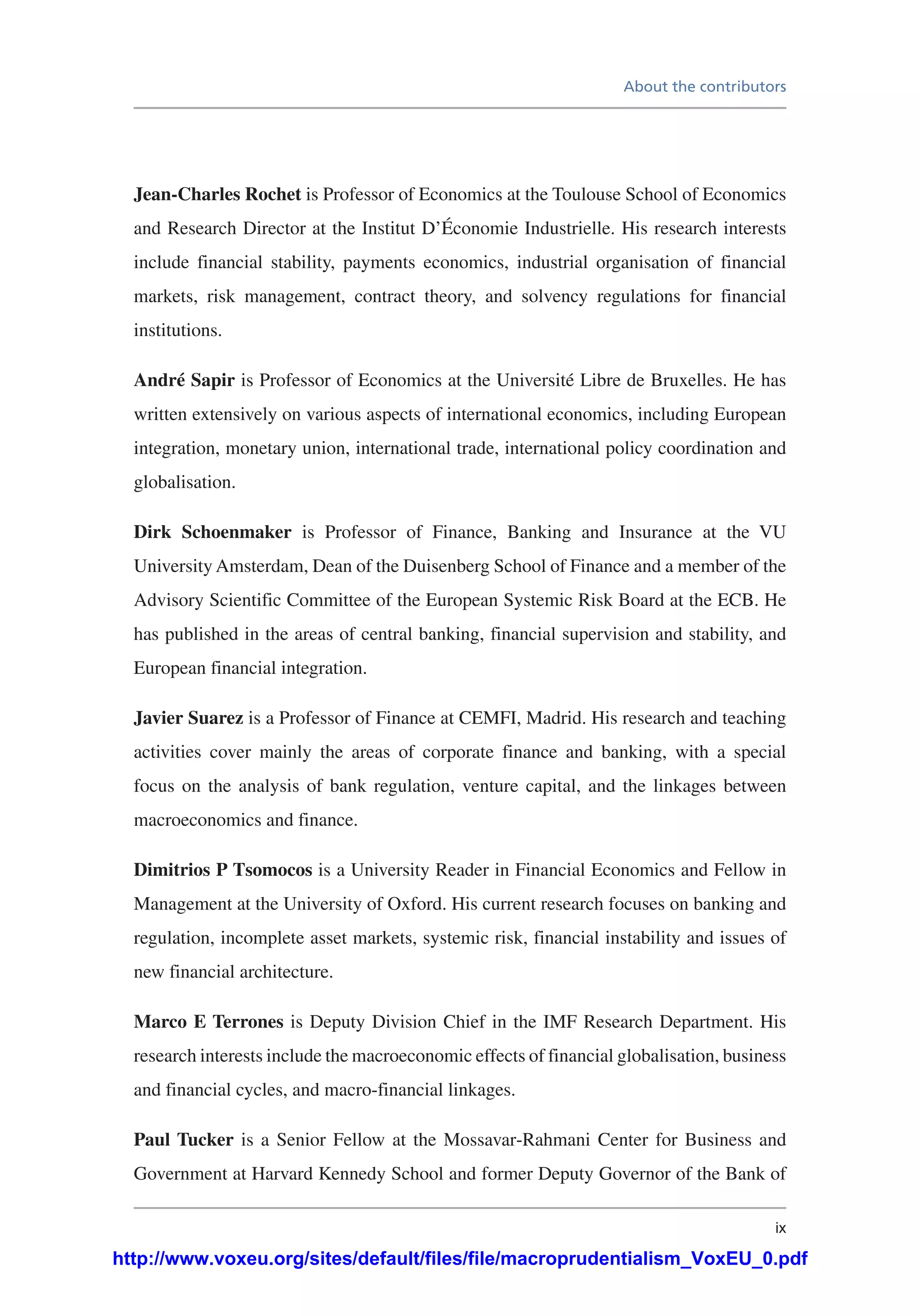 About the contributors
ix
Jean-Charles Rochet is Professor of Economics at the Toulouse School of Economics
and Research Director at the Institut D’Économie Industrielle. His research interests
include financial stability, payments economics, industrial organisation of financial
markets, risk management, contract theory, and solvency regulations for financial
institutions.
André Sapir is Professor of Economics at the Université Libre de Bruxelles. He has
written extensively on various aspects of international economics, including European
integration, monetary union, international trade, international policy coordination and
globalisation.
Dirk Schoenmaker is Professor of Finance, Banking and Insurance at the VU
University Amsterdam, Dean of the Duisenberg School of Finance and a member of the
Advisory Scientific Committee of the European Systemic Risk Board at the ECB. He
has published in the areas of central banking, financial supervision and stability, and
European financial integration.
Javier Suarez is a Professor of Finance at CEMFI, Madrid. His research and teaching
activities cover mainly the areas of corporate finance and banking, with a special
focus on the analysis of bank regulation, venture capital, and the linkages between
macroeconomics and finance.
Dimitrios P Tsomocos is a University Reader in Financial Economics and Fellow in
Management at the University of Oxford. His current research focuses on banking and
regulation, incomplete asset markets, systemic risk, financial instability and issues of
new financial architecture.
Marco E Terrones is Deputy Division Chief in the IMF Research Department. His
research interests include the macroeconomic effects of financial globalisation, business
and financial cycles, and macro-financial linkages.
Paul Tucker is a Senior Fellow at the Mossavar-Rahmani Center for Business and
Government at Harvard Kennedy School and former Deputy Governor of the Bank of
http://www.voxeu.org/sites/default/files/file/macroprudentialism_VoxEU_0.pdf
 