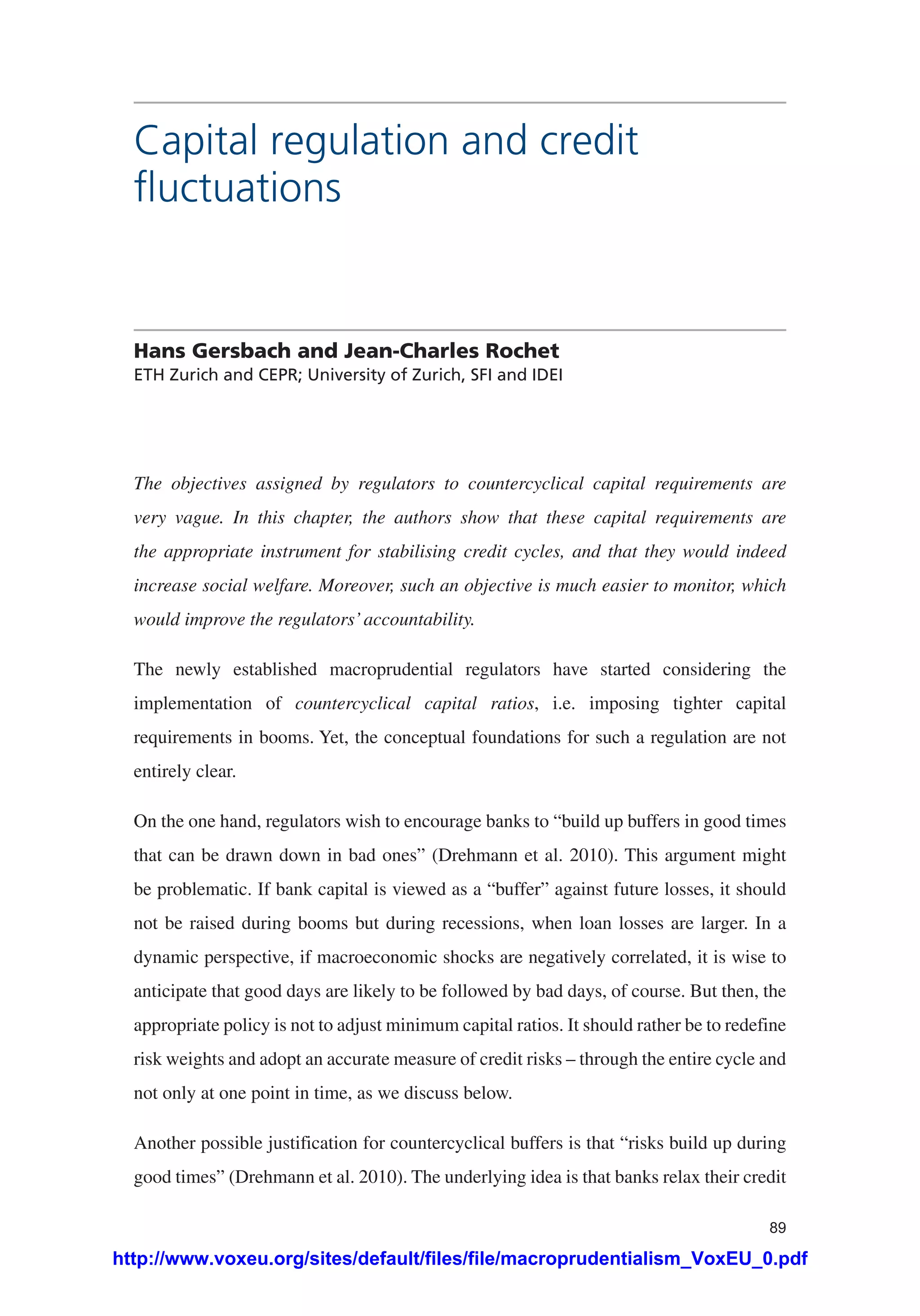 89
Capital regulation and credit
fluctuations
Hans Gersbach and Jean-Charles Rochet
ETH Zurich and CEPR; University of Zurich, SFI and IDEI	
The objectives assigned by regulators to countercyclical capital requirements are
very vague. In this chapter, the authors show that these capital requirements are
the appropriate instrument for stabilising credit cycles, and that they would indeed
increase social welfare. Moreover, such an objective is much easier to monitor, which
would improve the regulators’accountability.
The newly established macroprudential regulators have started considering the
implementation of countercyclical capital ratios, i.e. imposing tighter capital
requirements in booms. Yet, the conceptual foundations for such a regulation are not
entirely clear.
On the one hand, regulators wish to encourage banks to “build up buffers in good times
that can be drawn down in bad ones” (Drehmann et al. 2010). This argument might
be problematic. If bank capital is viewed as a “buffer” against future losses, it should
not be raised during booms but during recessions, when loan losses are larger. In a
dynamic perspective, if macroeconomic shocks are negatively correlated, it is wise to
anticipate that good days are likely to be followed by bad days, of course. But then, the
appropriate policy is not to adjust minimum capital ratios. It should rather be to redefine
risk weights and adopt an accurate measure of credit risks – through the entire cycle and
not only at one point in time, as we discuss below.
Another possible justification for countercyclical buffers is that “risks build up during
good times” (Drehmann et al. 2010). The underlying idea is that banks relax their credit
http://www.voxeu.org/sites/default/files/file/macroprudentialism_VoxEU_0.pdf
 