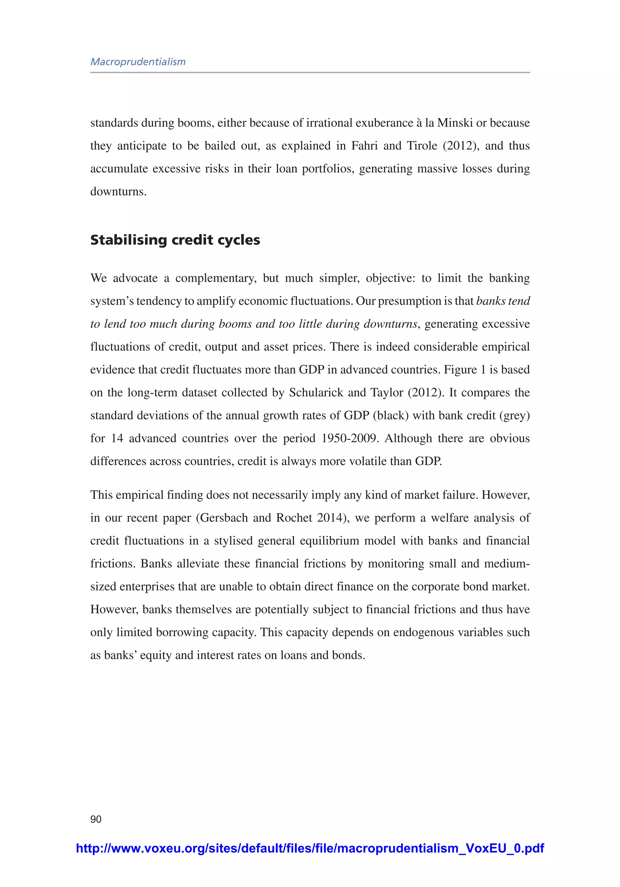 Macroprudentialism
90
standards during booms, either because of irrational exuberance à la Minski or because
they anticipate to be bailed out, as explained in Fahri and Tirole (2012), and thus
accumulate excessive risks in their loan portfolios, generating massive losses during
downturns.
Stabilising credit cycles
We advocate a complementary, but much simpler, objective: to limit the banking
system’s tendency to amplify economic fluctuations. Our presumption is that banks tend
to lend too much during booms and too little during downturns, generating excessive
fluctuations of credit, output and asset prices. There is indeed considerable empirical
evidence that credit fluctuates more than GDP in advanced countries. Figure 1 is based
on the long-term dataset collected by Schularick and Taylor (2012). It compares the
standard deviations of the annual growth rates of GDP (black) with bank credit (grey)
for 14 advanced countries over the period 1950-2009. Although there are obvious
differences across countries, credit is always more volatile than GDP.
This empirical finding does not necessarily imply any kind of market failure. However,
in our recent paper (Gersbach and Rochet 2014), we perform a welfare analysis of
credit fluctuations in a stylised general equilibrium model with banks and financial
frictions. Banks alleviate these financial frictions by monitoring small and medium-
sized enterprises that are unable to obtain direct finance on the corporate bond market.
However, banks themselves are potentially subject to financial frictions and thus have
only limited borrowing capacity. This capacity depends on endogenous variables such
as banks’ equity and interest rates on loans and bonds.
http://www.voxeu.org/sites/default/files/file/macroprudentialism_VoxEU_0.pdf
 
