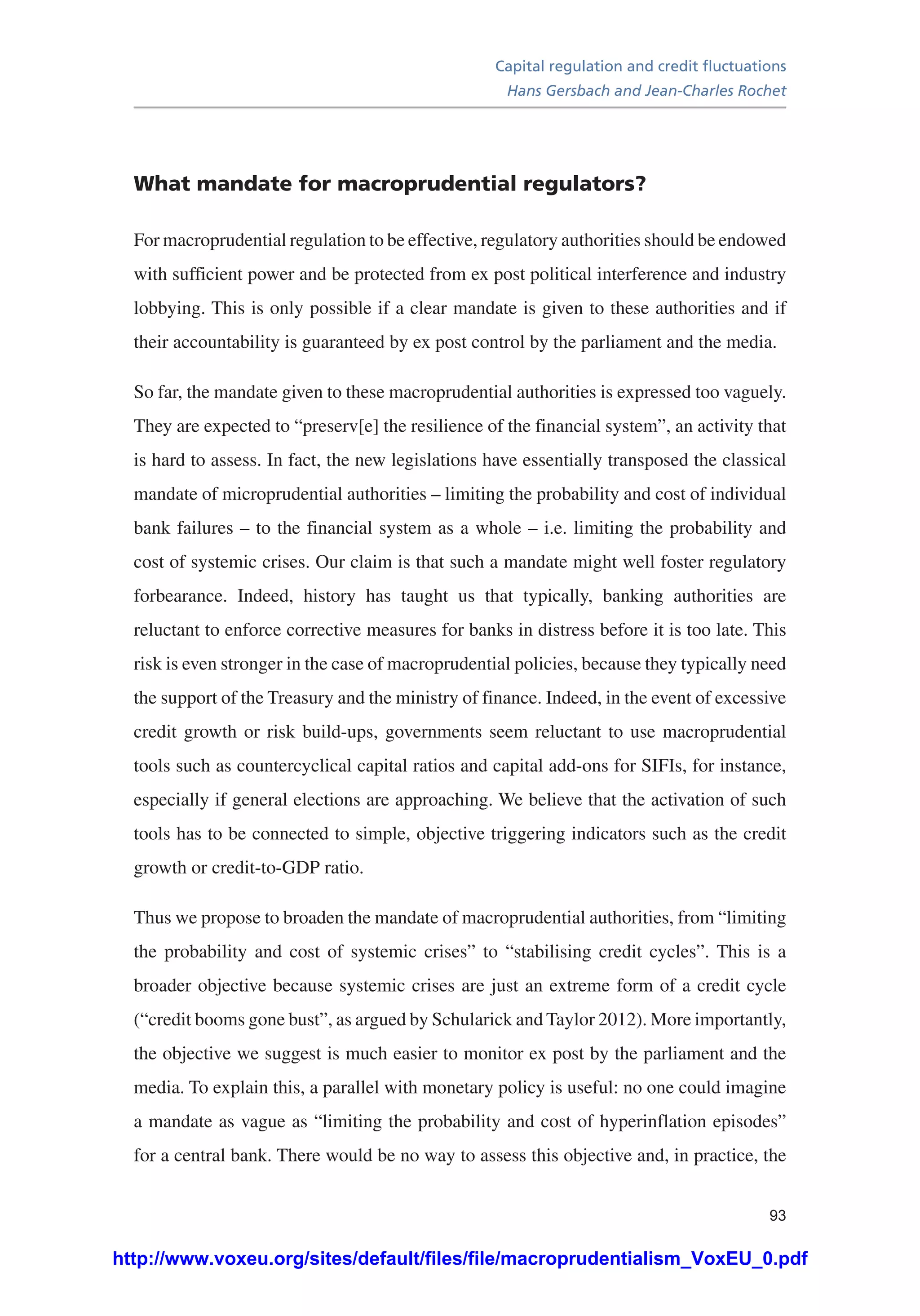 Capital regulation and credit fluctuations
Hans Gersbach and Jean-Charles Rochet
93
What mandate for macroprudential regulators?
For macroprudential regulation to be effective, regulatory authorities should be endowed
with sufficient power and be protected from ex post political interference and industry
lobbying. This is only possible if a clear mandate is given to these authorities and if
their accountability is guaranteed by ex post control by the parliament and the media.
So far, the mandate given to these macroprudential authorities is expressed too vaguely.
They are expected to “preserv[e] the resilience of the financial system”, an activity that
is hard to assess. In fact, the new legislations have essentially transposed the classical
mandate of microprudential authorities – limiting the probability and cost of individual
bank failures – to the financial system as a whole – i.e. limiting the probability and
cost of systemic crises. Our claim is that such a mandate might well foster regulatory
forbearance. Indeed, history has taught us that typically, banking authorities are
reluctant to enforce corrective measures for banks in distress before it is too late. This
risk is even stronger in the case of macroprudential policies, because they typically need
the support of the Treasury and the ministry of finance. Indeed, in the event of excessive
credit growth or risk build-ups, governments seem reluctant to use macroprudential
tools such as countercyclical capital ratios and capital add-ons for SIFIs, for instance,
especially if general elections are approaching. We believe that the activation of such
tools has to be connected to simple, objective triggering indicators such as the credit
growth or credit-to-GDP ratio.
Thus we propose to broaden the mandate of macroprudential authorities, from “limiting
the probability and cost of systemic crises” to “stabilising credit cycles”. This is a
broader objective because systemic crises are just an extreme form of a credit cycle
(“credit booms gone bust”, as argued by Schularick and Taylor 2012). More importantly,
the objective we suggest is much easier to monitor ex post by the parliament and the
media. To explain this, a parallel with monetary policy is useful: no one could imagine
a mandate as vague as “limiting the probability and cost of hyperinflation episodes”
for a central bank. There would be no way to assess this objective and, in practice, the
http://www.voxeu.org/sites/default/files/file/macroprudentialism_VoxEU_0.pdf
 