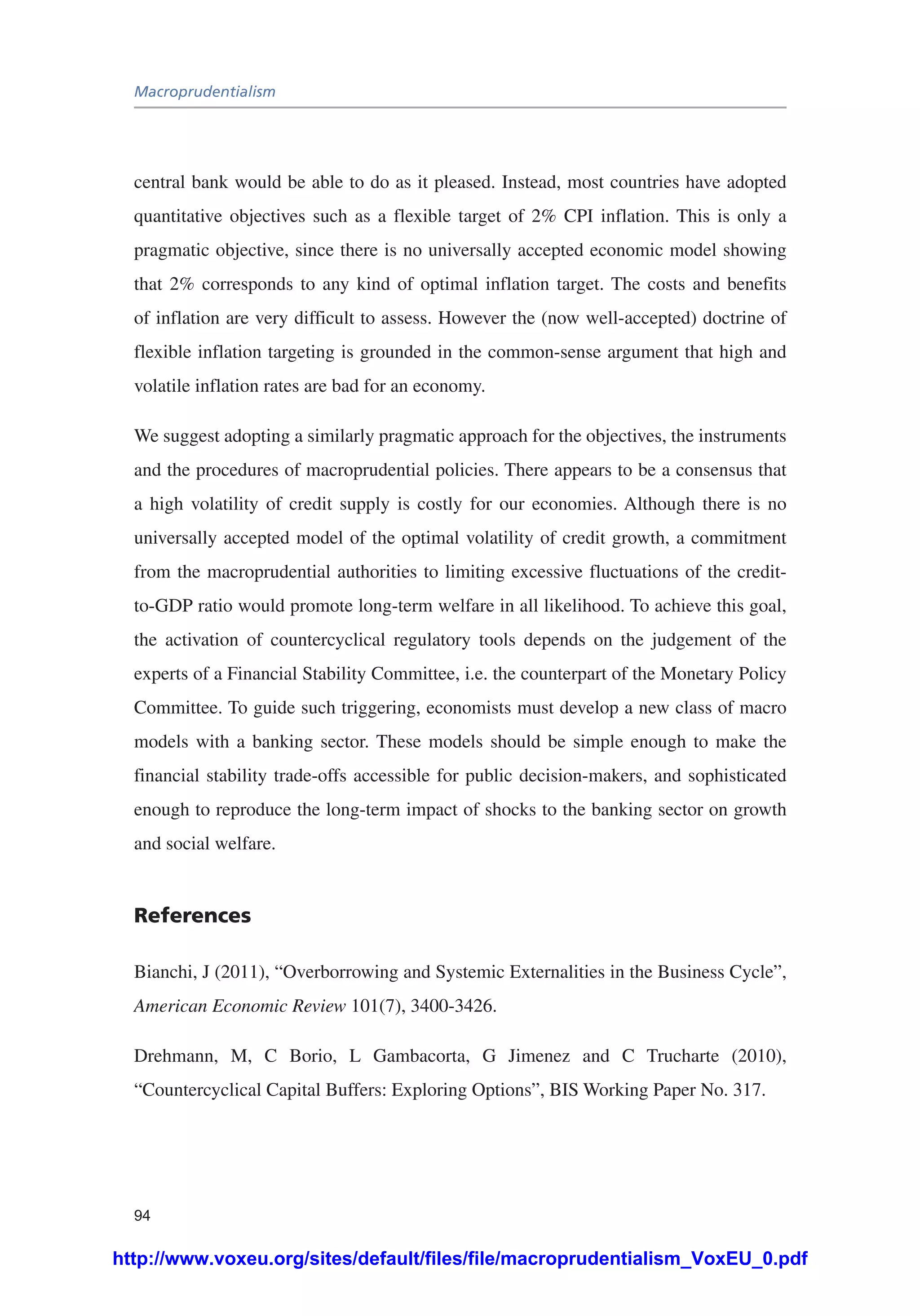 Macroprudentialism
94
central bank would be able to do as it pleased. Instead, most countries have adopted
quantitative objectives such as a flexible target of 2% CPI inflation. This is only a
pragmatic objective, since there is no universally accepted economic model showing
that 2% corresponds to any kind of optimal inflation target. The costs and benefits
of inflation are very difficult to assess. However the (now well-accepted) doctrine of
flexible inflation targeting is grounded in the common-sense argument that high and
volatile inflation rates are bad for an economy.
We suggest adopting a similarly pragmatic approach for the objectives, the instruments
and the procedures of macroprudential policies. There appears to be a consensus that
a high volatility of credit supply is costly for our economies. Although there is no
universally accepted model of the optimal volatility of credit growth, a commitment
from the macroprudential authorities to limiting excessive fluctuations of the credit-
to-GDP ratio would promote long-term welfare in all likelihood. To achieve this goal,
the activation of countercyclical regulatory tools depends on the judgement of the
experts of a Financial Stability Committee, i.e. the counterpart of the Monetary Policy
Committee. To guide such triggering, economists must develop a new class of macro
models with a banking sector. These models should be simple enough to make the
financial stability trade-offs accessible for public decision-makers, and sophisticated
enough to reproduce the long-term impact of shocks to the banking sector on growth
and social welfare.
References
Bianchi, J (2011), “Overborrowing and Systemic Externalities in the Business Cycle”,
American Economic Review 101(7), 3400-3426.
Drehmann, M, C Borio, L Gambacorta, G Jimenez and C Trucharte (2010),
“Countercyclical Capital Buffers: Exploring Options”, BIS Working Paper No. 317.
http://www.voxeu.org/sites/default/files/file/macroprudentialism_VoxEU_0.pdf
 