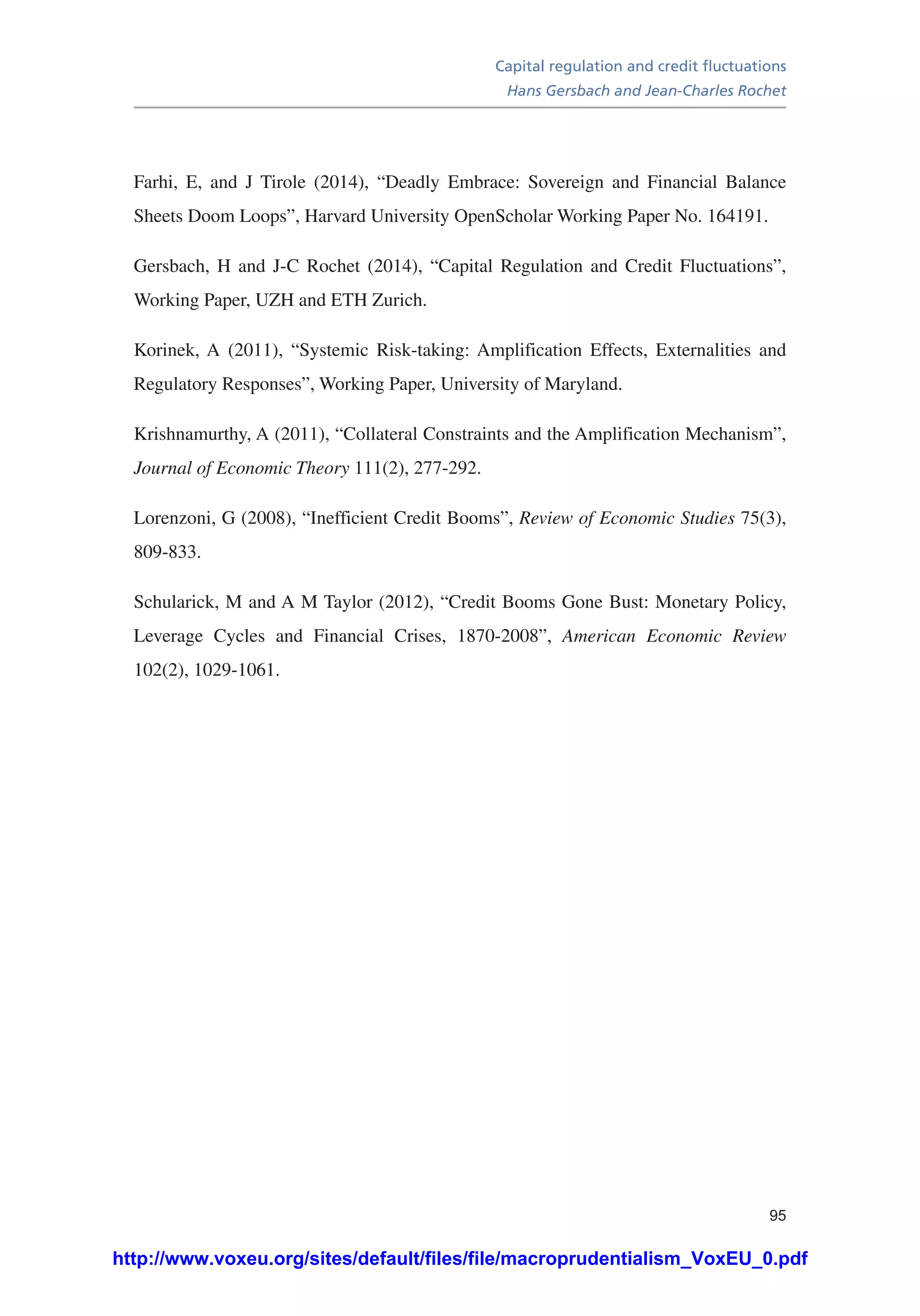 Capital regulation and credit fluctuations
Hans Gersbach and Jean-Charles Rochet
95
Farhi, E, and J Tirole (2014), “Deadly Embrace: Sovereign and Financial Balance
Sheets Doom Loops”, Harvard University OpenScholar Working Paper No. 164191.
Gersbach, H and J-C Rochet (2014), “Capital Regulation and Credit Fluctuations”,
Working Paper, UZH and ETH Zurich.
Korinek, A (2011), “Systemic Risk-taking: Amplification Effects, Externalities and
Regulatory Responses”, Working Paper, University of Maryland.
Krishnamurthy, A (2011), “Collateral Constraints and the Amplification Mechanism”,
Journal of Economic Theory 111(2), 277-292.
Lorenzoni, G (2008), “Inefficient Credit Booms”, Review of Economic Studies 75(3),
809-833.
Schularick, M and A M Taylor (2012), “Credit Booms Gone Bust: Monetary Policy,
Leverage Cycles and Financial Crises, 1870-2008”, American Economic Review
102(2), 1029-1061.
http://www.voxeu.org/sites/default/files/file/macroprudentialism_VoxEU_0.pdf
 