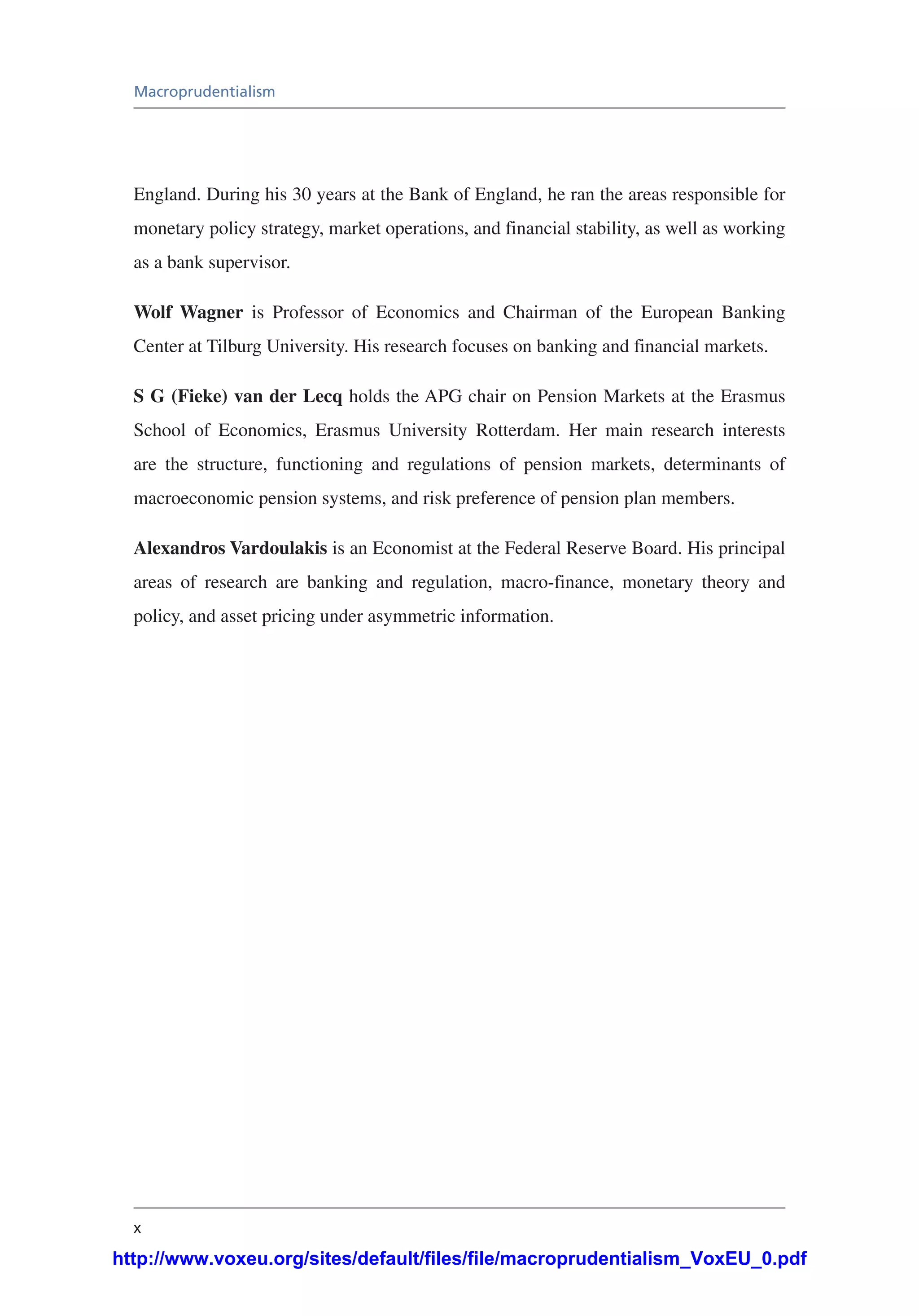 x
Macroprudentialism
England. During his 30 years at the Bank of England, he ran the areas responsible for
monetary policy strategy, market operations, and financial stability, as well as working
as a bank supervisor.
Wolf Wagner is Professor of Economics and Chairman of the European Banking
Center at Tilburg University. His research focuses on banking and financial markets.
S G (Fieke) van der Lecq holds the APG chair on Pension Markets at the Erasmus
School of Economics, Erasmus University Rotterdam. Her main research interests
are the structure, functioning and regulations of pension markets, determinants of
macroeconomic pension systems, and risk preference of pension plan members.
Alexandros Vardoulakis is an Economist at the Federal Reserve Board. His principal
areas of research are banking and regulation, macro-finance, monetary theory and
policy, and asset pricing under asymmetric information.
http://www.voxeu.org/sites/default/files/file/macroprudentialism_VoxEU_0.pdf
 