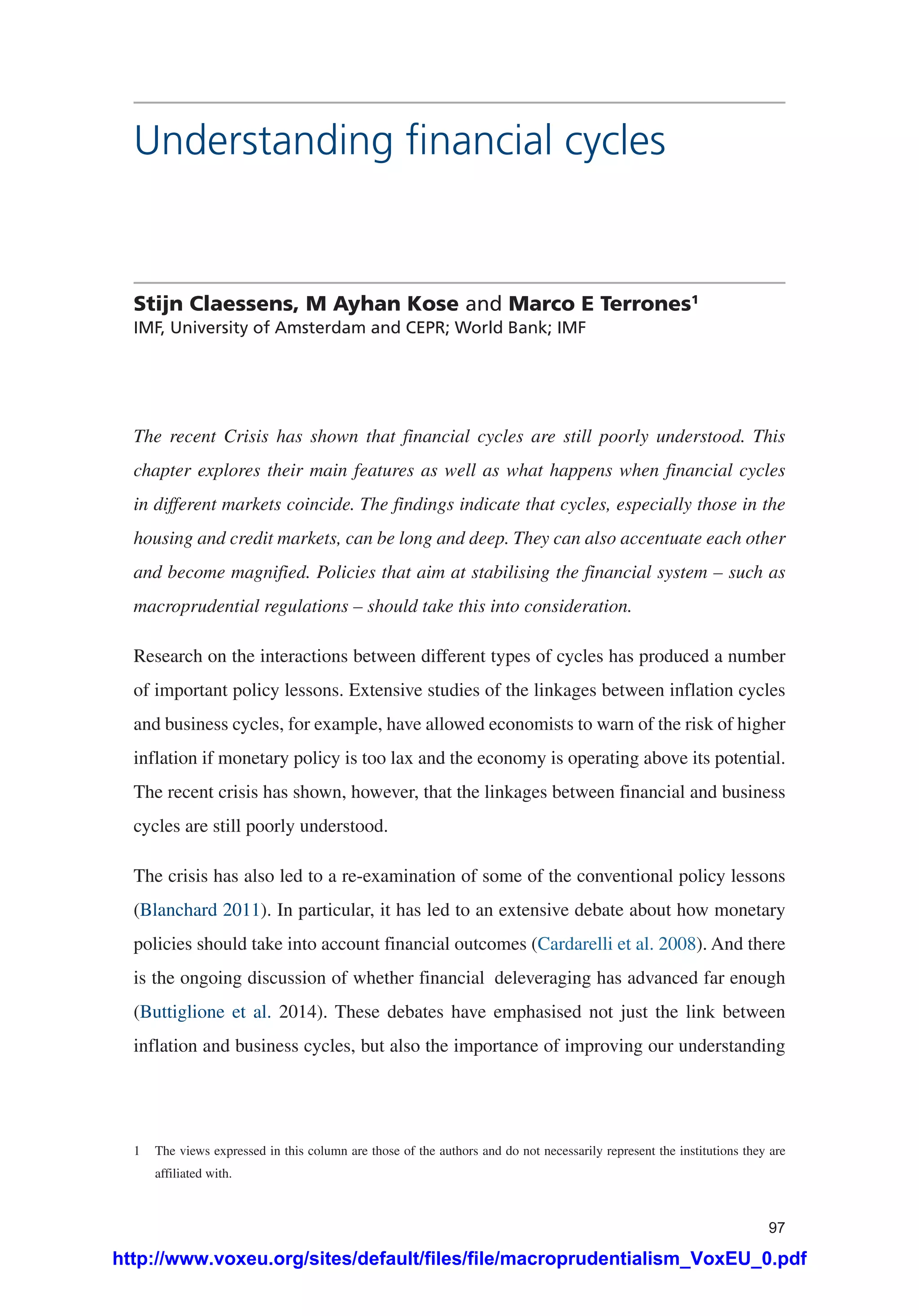 97
Understanding financial cycles
Stijn Claessens, M Ayhan Kose and Marco E Terrones1
IMF, University of Amsterdam and CEPR; World Bank; IMF
The recent Crisis has shown that financial cycles are still poorly understood. This
chapter explores their main features as well as what happens when financial cycles
in different markets coincide. The findings indicate that cycles, especially those in the
housing and credit markets, can be long and deep. They can also accentuate each other
and become magnified. Policies that aim at stabilising the financial system – such as
macroprudential regulations – should take this into consideration.
Research on the interactions between different types of cycles has produced a number
of important policy lessons. Extensive studies of the linkages between inflation cycles
and business cycles, for example, have allowed economists to warn of the risk of higher
inflation if monetary policy is too lax and the economy is operating above its potential.
The recent crisis has shown, however, that the linkages between financial and business
cycles are still poorly understood.
The crisis has also led to a re-examination of some of the conventional policy lessons
(Blanchard 2011). In particular, it has led to an extensive debate about how monetary
policies should take into account financial outcomes (Cardarelli et al. 2008). And there
is the ongoing discussion of whether financial deleveraging has advanced far enough
(Buttiglione et al. 2014). These debates have emphasised not just the link between
inflation and business cycles, but also the importance of improving our understanding
1	 The views expressed in this column are those of the authors and do not necessarily represent the institutions they are
affiliated with.
http://www.voxeu.org/sites/default/files/file/macroprudentialism_VoxEU_0.pdf
 