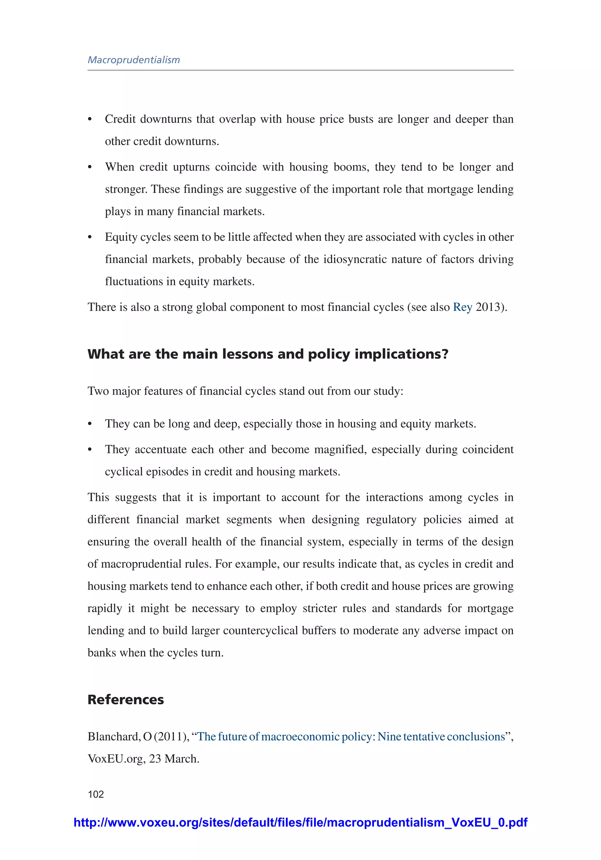 Macroprudentialism
102
•	 Credit downturns that overlap with house price busts are longer and deeper than
other credit downturns.
•	 When credit upturns coincide with housing booms, they tend to be longer and
stronger. These findings are suggestive of the important role that mortgage lending
plays in many financial markets.
•	 Equity cycles seem to be little affected when they are associated with cycles in other
financial markets, probably because of the idiosyncratic nature of factors driving
fluctuations in equity markets.
There is also a strong global component to most financial cycles (see also Rey 2013).
What are the main lessons and policy implications?
Two major features of financial cycles stand out from our study:
•	 They can be long and deep, especially those in housing and equity markets.
•	 They accentuate each other and become magnified, especially during coincident
cyclical episodes in credit and housing markets.
This suggests that it is important to account for the interactions among cycles in
different financial market segments when designing regulatory policies aimed at
ensuring the overall health of the financial system, especially in terms of the design
of macroprudential rules. For example, our results indicate that, as cycles in credit and
housing markets tend to enhance each other, if both credit and house prices are growing
rapidly it might be necessary to employ stricter rules and standards for mortgage
lending and to build larger countercyclical buffers to moderate any adverse impact on
banks when the cycles turn.
References
Blanchard,O(2011),“Thefutureofmacroeconomicpolicy:Ninetentativeconclusions”,
VoxEU.org, 23 March.
http://www.voxeu.org/sites/default/files/file/macroprudentialism_VoxEU_0.pdf
 